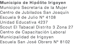 Municipio de Hipólito Irigoyen Municipio Secretaria de la Mujer Centro de Jubilados San Joaquín Escuela 9 de Julio Nº 4108 Unidad Educativa 4237 Scout El Tabacal Distrito 3 Zona 27 Centro de Capacitación Laboral Municipalidad de Irigoyen Escuela San José Obrero Nº 8102 