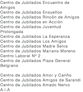 Centro de Jubilados Encuentro de Amigos Centro de Jubilados Ensueños Centro de Jubilados Rincón de Amigos Centro de Jubilados en Acción Centro de Jubilados Juventud Prolongada Centro de Jubilados La Esperanza Centro de Jubilados Los Amigos Centro de Jubilados Madre Selva Centro de Jubilados Mariano Moreno Centro Laboral Nº 2 Centro de Jubilados Plaza General Belgrano Centro de Jubilados Amor y Cariño Centro de Jubilados Amigos de Sarandi Centro de Jubilados Amado Nervo A.I.A