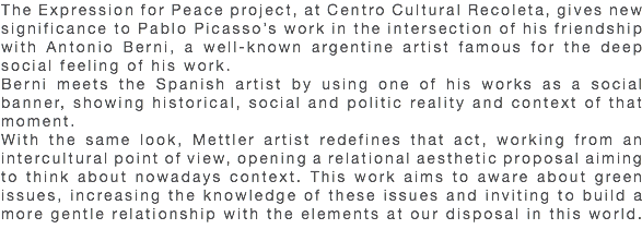 The Expression for Peace project, at Centro Cultural Recoleta, gives new significance to Pablo Picasso’s work in the intersection of his friendship with Antonio Berni, a well-known argentine artist famous for the deep social feeling of his work. Berni meets the Spanish artist by using one of his works as a social banner, showing historical, social and politic reality and context of that moment. With the same look, Mettler artist redefines that act, working from an intercultural point of view, opening a relational aesthetic proposal aiming to think about nowadays context. This work aims to aware about green issues, increasing the knowledge of these issues and inviting to build a more gentle relationship with the elements at our disposal in this world. 