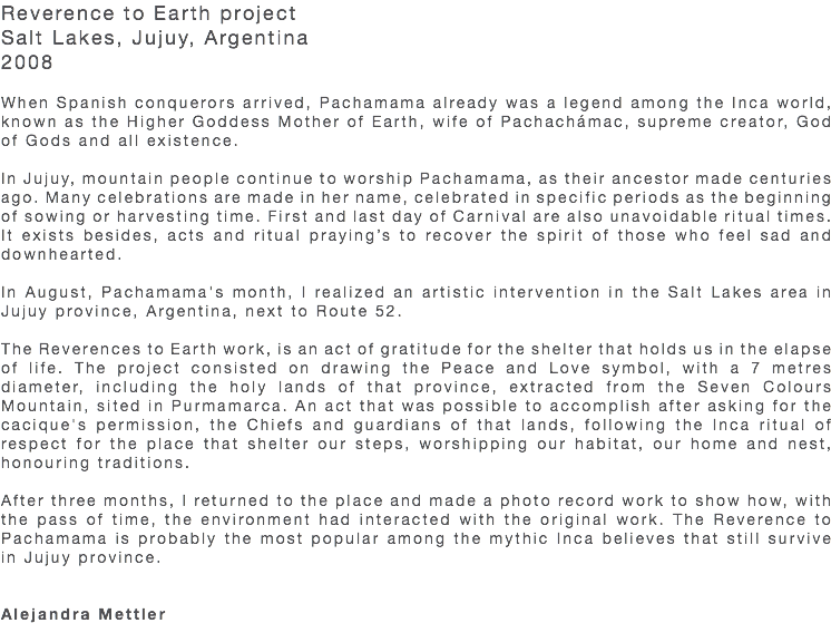 Reverence to Earth project Salt Lakes, Jujuy, Argentina 2008 When Spanish conquerors arrived, Pachamama already was a legend among the Inca world, known as the Higher Goddess Mother of Earth, wife of Pachachámac, supreme creator, God of Gods and all existence. In Jujuy, mountain people continue to worship Pachamama, as their ancestor made centuries ago. Many celebrations are made in her name, celebrated in specific periods as the beginning of sowing or harvesting time. First and last day of Carnival are also unavoidable ritual times. It exists besides, acts and ritual praying’s to recover the spirit of those who feel sad and downhearted. In August, Pachamama's month, I realized an artistic intervention in the Salt Lakes area in Jujuy province, Argentina, next to Route 52. The Reverences to Earth work, is an act of gratitude for the shelter that holds us in the elapse of life. The project consisted on drawing the Peace and Love symbol, with a 7 metres diameter, including the holy lands of that province, extracted from the Seven Colours Mountain, sited in Purmamarca. An act that was possible to accomplish after asking for the cacique's permission, the Chiefs and guardians of that lands, following the Inca ritual of respect for the place that shelter our steps, worshipping our habitat, our home and nest, honouring traditions. After three months, I returned to the place and made a photo record work to show how, with the pass of time, the environment had interacted with the original work. The Reverence to Pachamama is probably the most popular among the mythic Inca believes that still survive in Jujuy province. Alejandra Mettler