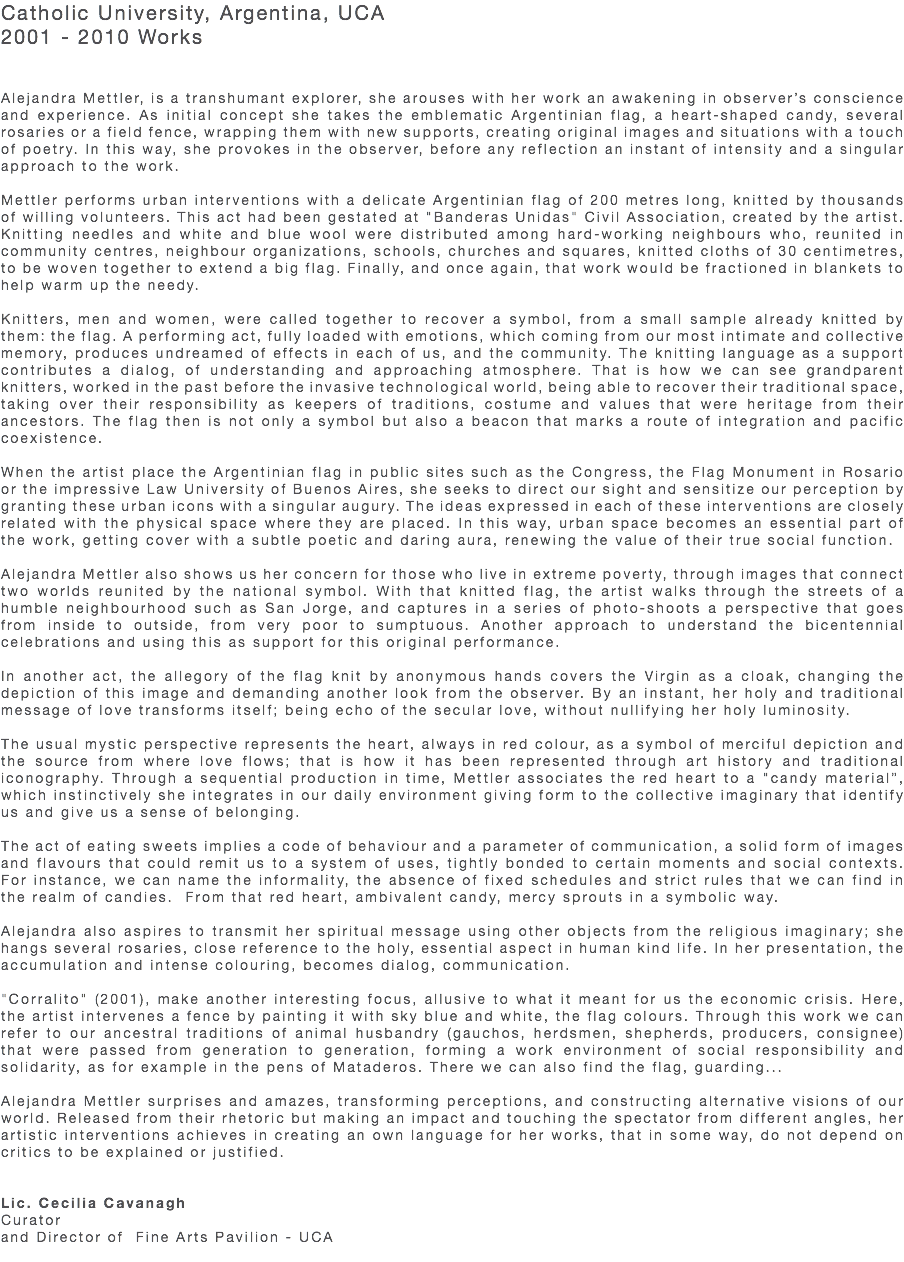 Catholic University, Argentina, UCA 2001 - 2010 Works Alejandra Mettler, is a transhumant explorer, she arouses with her work an awakening in observer’s conscience and experience. As initial concept she takes the emblematic Argentinian flag, a heart-shaped candy, several rosaries or a field fence, wrapping them with new supports, creating original images and situations with a touch of poetry. In this way, she provokes in the observer, before any reflection an instant of intensity and a singular approach to the work. Mettler performs urban interventions with a delicate Argentinian flag of 200 metres long, knitted by thousands of willing volunteers. This act had been gestated at "Banderas Unidas" Civil Association, created by the artist. Knitting needles and white and blue wool were distributed among hard-working neighbours who, reunited in community centres, neighbour organizations, schools, churches and squares, knitted cloths of 30 centimetres, to be woven together to extend a big flag. Finally, and once again, that work would be fractioned in blankets to help warm up the needy. Knitters, men and women, were called together to recover a symbol, from a small sample already knitted by them: the flag. A performing act, fully loaded with emotions, which coming from our most intimate and collective memory, produces undreamed of effects in each of us, and the community. The knitting language as a support contributes a dialog, of understanding and approaching atmosphere. That is how we can see grandparent knitters, worked in the past before the invasive technological world, being able to recover their traditional space, taking over their responsibility as keepers of traditions, costume and values that were heritage from their ancestors. The flag then is not only a symbol but also a beacon that marks a route of integration and pacific coexistence. When the artist place the Argentinian flag in public sites such as the Congress, the Flag Monument in Rosario or the impressive Law University of Buenos Aires, she seeks to direct our sight and sensitize our perception by granting these urban icons with a singular augury. The ideas expressed in each of these interventions are closely related with the physical space where they are placed. In this way, urban space becomes an essential part of the work, getting cover with a subtle poetic and daring aura, renewing the value of their true social function. Alejandra Mettler also shows us her concern for those who live in extreme poverty, through images that connect two worlds reunited by the national symbol. With that knitted flag, the artist walks through the streets of a humble neighbourhood such as San Jorge, and captures in a series of photo-shoots a perspective that goes from inside to outside, from very poor to sumptuous. Another approach to understand the bicentennial celebrations and using this as support for this original performance. In another act, the allegory of the flag knit by anonymous hands covers the Virgin as a cloak, changing the depiction of this image and demanding another look from the observer. By an instant, her holy and traditional message of love transforms itself; being echo of the secular love, without nullifying her holy luminosity. The usual mystic perspective represents the heart, always in red colour, as a symbol of merciful depiction and the source from where love flows; that is how it has been represented through art history and traditional iconography. Through a sequential production in time, Mettler associates the red heart to a "candy material”, which instinctively she integrates in our daily environment giving form to the collective imaginary that identify us and give us a sense of belonging. The act of eating sweets implies a code of behaviour and a parameter of communication, a solid form of images and flavours that could remit us to a system of uses, tightly bonded to certain moments and social contexts. For instance, we can name the informality, the absence of fixed schedules and strict rules that we can find in the realm of candies. From that red heart, ambivalent candy, mercy sprouts in a symbolic way. Alejandra also aspires to transmit her spiritual message using other objects from the religious imaginary; she hangs several rosaries, close reference to the holy, essential aspect in human kind life. In her presentation, the accumulation and intense colouring, becomes dialog, communication. "Corralito" (2001), make another interesting focus, allusive to what it meant for us the economic crisis. Here, the artist intervenes a fence by painting it with sky blue and white, the flag colours. Through this work we can refer to our ancestral traditions of animal husbandry (gauchos, herdsmen, shepherds, producers, consignee) that were passed from generation to generation, forming a work environment of social responsibility and solidarity, as for example in the pens of Mataderos. There we can also find the flag, guarding... Alejandra Mettler surprises and amazes, transforming perceptions, and constructing alternative visions of our world. Released from their rhetoric but making an impact and touching the spectator from different angles, her artistic interventions achieves in creating an own language for her works, that in some way, do not depend on critics to be explained or justified. Lic. Cecilia Cavanagh Curator and Director of Fine Arts Pavilion - UCA 