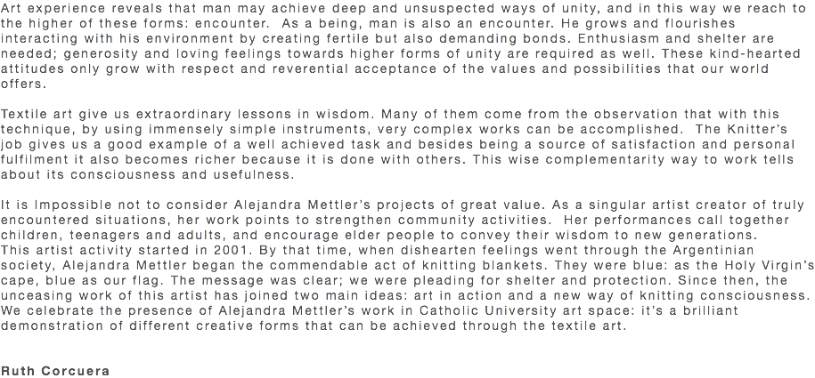 Art experience reveals that man may achieve deep and unsuspected ways of unity, and in this way we reach to the higher of these forms: encounter. As a being, man is also an encounter. He grows and flourishes interacting with his environment by creating fertile but also demanding bonds. Enthusiasm and shelter are needed; generosity and loving feelings towards higher forms of unity are required as well. These kind-hearted attitudes only grow with respect and reverential acceptance of the values and possibilities that our world offers. Textile art give us extraordinary lessons in wisdom. Many of them come from the observation that with this technique, by using immensely simple instruments, very complex works can be accomplished. The Knitter’s job gives us a good example of a well achieved task and besides being a source of satisfaction and personal fulfilment it also becomes richer because it is done with others. This wise complementarity way to work tells about its consciousness and usefulness. It is Impossible not to consider Alejandra Mettler’s projects of great value. As a singular artist creator of truly encountered situations, her work points to strengthen community activities. Her performances call together children, teenagers and adults, and encourage elder people to convey their wisdom to new generations. This artist activity started in 2001. By that time, when dishearten feelings went through the Argentinian society, Alejandra Mettler began the commendable act of knitting blankets. They were blue: as the Holy Virgin’s cape, blue as our flag. The message was clear; we were pleading for shelter and protection. Since then, the unceasing work of this artist has joined two main ideas: art in action and a new way of knitting consciousness. We celebrate the presence of Alejandra Mettler’s work in Catholic University art space: it’s a brilliant demonstration of different creative forms that can be achieved through the textile art. Ruth Corcuera