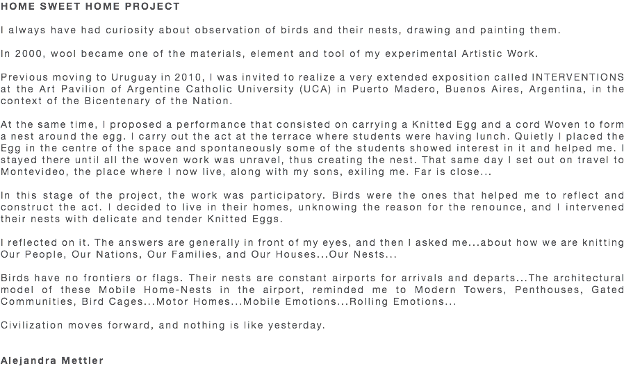 HOME SWEET HOME PROJECT I always have had curiosity about observation of birds and their nests, drawing and painting them. In 2000, wool became one of the materials, element and tool of my experimental Artistic Work. Previous moving to Uruguay in 2010, I was invited to realize a very extended exposition called INTERVENTIONS at the Art Pavilion of Argentine Catholic University (UCA) in Puerto Madero, Buenos Aires, Argentina, in the context of the Bicentenary of the Nation. At the same time, I proposed a performance that consisted on carrying a Knitted Egg and a cord Woven to form a nest around the egg. I carry out the act at the terrace where students were having lunch. Quietly I placed the Egg in the centre of the space and spontaneously some of the students showed interest in it and helped me. I stayed there until all the woven work was unravel, thus creating the nest. That same day I set out on travel to Montevideo, the place where I now live, along with my sons, exiling me. Far is close... In this stage of the project, the work was participatory. Birds were the ones that helped me to reflect and construct the act. I decided to live in their homes, unknowing the reason for the renounce, and I intervened their nests with delicate and tender Knitted Eggs. I reflected on it. The answers are generally in front of my eyes, and then I asked me...about how we are knitting Our People, Our Nations, Our Families, and Our Houses...Our Nests... Birds have no frontiers or flags. Their nests are constant airports for arrivals and departs...The architectural model of these Mobile Home-Nests in the airport, reminded me to Modern Towers, Penthouses, Gated Communities, Bird Cages...Motor Homes...Mobile Emotions...Rolling Emotions... Civilization moves forward, and nothing is like yesterday. Alejandra Mettler