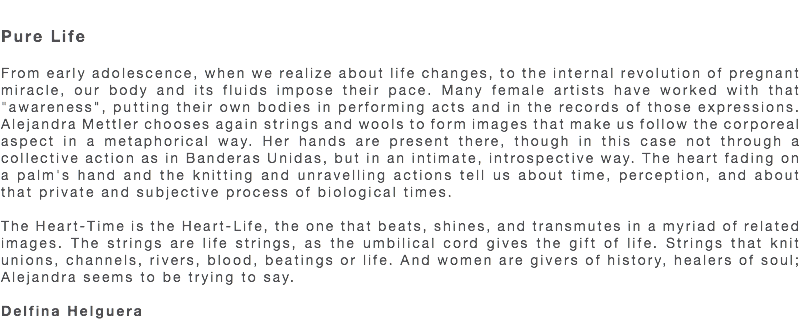  Pure Life From early adolescence, when we realize about life changes, to the internal revolution of pregnant miracle, our body and its fluids impose their pace. Many female artists have worked with that "awareness", putting their own bodies in performing acts and in the records of those expressions. Alejandra Mettler chooses again strings and wools to form images that make us follow the corporeal aspect in a metaphorical way. Her hands are present there, though in this case not through a collective action as in Banderas Unidas, but in an intimate, introspective way. The heart fading on a palm's hand and the knitting and unravelling actions tell us about time, perception, and about that private and subjective process of biological times. The Heart-Time is the Heart-Life, the one that beats, shines, and transmutes in a myriad of related images. The strings are life strings, as the umbilical cord gives the gift of life. Strings that knit unions, channels, rivers, blood, beatings or life. And women are givers of history, healers of soul; Alejandra seems to be trying to say. Delfina Helguera