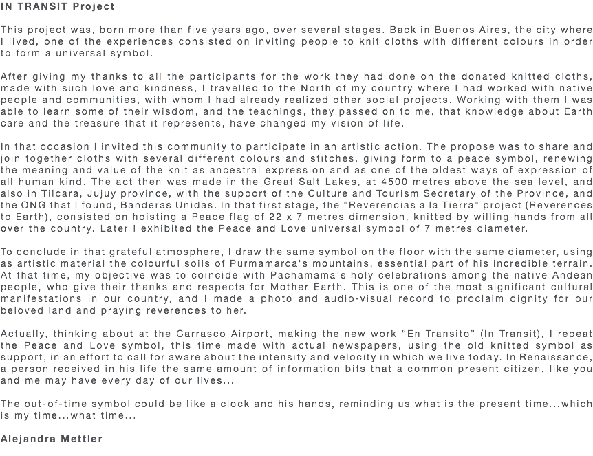 IN TRANSIT Project This project was, born more than five years ago, over several stages. Back in Buenos Aires, the city where I lived, one of the experiences consisted on inviting people to knit cloths with different colours in order to form a universal symbol. After giving my thanks to all the participants for the work they had done on the donated knitted cloths, made with such love and kindness, I travelled to the North of my country where I had worked with native people and communities, with whom I had already realized other social projects. Working with them I was able to learn some of their wisdom, and the teachings, they passed on to me, that knowledge about Earth care and the treasure that it represents, have changed my vision of life. In that occasion I invited this community to participate in an artistic action. The propose was to share and join together cloths with several different colours and stitches, giving form to a peace symbol, renewing the meaning and value of the knit as ancestral expression and as one of the oldest ways of expression of all human kind. The act then was made in the Great Salt Lakes, at 4500 metres above the sea level, and also in Tilcara, Jujuy province, with the support of the Culture and Tourism Secretary of the Province, and the ONG that I found, Banderas Unidas. In that first stage, the "Reverencias a la Tierra" project (Reverences to Earth), consisted on hoisting a Peace flag of 22 x 7 metres dimension, knitted by willing hands from all over the country. Later I exhibited the Peace and Love universal symbol of 7 metres diameter. To conclude in that grateful atmosphere, I draw the same symbol on the floor with the same diameter, using as artistic material the colourful soils of Purmamarca's mountains, essential part of his incredible terrain. At that time, my objective was to coincide with Pachamama's holy celebrations among the native Andean people, who give their thanks and respects for Mother Earth. This is one of the most significant cultural manifestations in our country, and I made a photo and audio-visual record to proclaim dignity for our beloved land and praying reverences to her. Actually, thinking about at the Carrasco Airport, making the new work “En Transito” (In Transit), I repeat the Peace and Love symbol, this time made with actual newspapers, using the old knitted symbol as support, in an effort to call for aware about the intensity and velocity in which we live today. In Renaissance, a person received in his life the same amount of information bits that a common present citizen, like you and me may have every day of our lives... The out-of-time symbol could be like a clock and his hands, reminding us what is the present time...which is my time...what time... Alejandra Mettler 