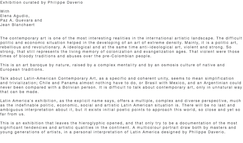 Exhibition curated by Philippe Daverio With Elena Agudio, Paz A. Guevara and Jean Blanchaert The contemporary art is one of the most interesting realities in the international artistic landscape. The difficult politic and economic situation helped in the developing of an art of extreme density. Mainly, it is a politic art, rebellious and revolutionary. A ideological and at the same time anti-ideological art, violent and strong. So strong, that still represents the living memory of colonization and evangelization ages. That violent were those times of bloody traditions and abuses over the pre-Colombian people. This is an art baroque by nature, raised by a complex mentality and by an osmosis culture of native and European traditions. Talk about Latin-American Contemporary Art, as a specific and coherent unity, seems to mean simplification and trivialization; Chile and Panama almost nothing have to do, or Brasil with Mexico, and an Argentinian could never been compared with a Bolivian person. It is difficult to talk about contemporary art, only in unnatural way that can be made. Latin America's exhibition, as the explicit name says, offers a multiple, complex and diverse perspective, much as the indefinable politic, economic, social and artistic Latin American situation is. There will be no last and ambiguous interpretation about it, but it exists initial poetic points to approach this world, so close and yet so far from us. This is an exhibition that leaves the hieroglyphic opened, and that only try to be a documentation of the most significant tendencies and artistic qualities in the continent. A multicolour portrait draw both by masters and young generations of artists, in a personal interpretation of Latin America designed by Philippe Daverio. 