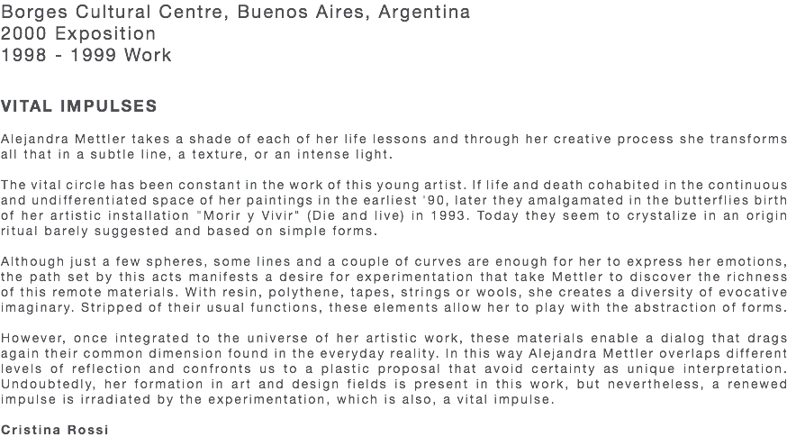 Borges Cultural Centre, Buenos Aires, Argentina 2000 Exposition 1998 - 1999 Work VITAL IMPULSES Alejandra Mettler takes a shade of each of her life lessons and through her creative process she transforms all that in a subtle line, a texture, or an intense light. The vital circle has been constant in the work of this young artist. If life and death cohabited in the continuous and undifferentiated space of her paintings in the earliest '90, later they amalgamated in the butterflies birth of her artistic installation "Morir y Vivir" (Die and live) in 1993. Today they seem to crystalize in an origin ritual barely suggested and based on simple forms. Although just a few spheres, some lines and a couple of curves are enough for her to express her emotions, the path set by this acts manifests a desire for experimentation that take Mettler to discover the richness of this remote materials. With resin, polythene, tapes, strings or wools, she creates a diversity of evocative imaginary. Stripped of their usual functions, these elements allow her to play with the abstraction of forms. However, once integrated to the universe of her artistic work, these materials enable a dialog that drags again their common dimension found in the everyday reality. In this way Alejandra Mettler overlaps different levels of reflection and confronts us to a plastic proposal that avoid certainty as unique interpretation. Undoubtedly, her formation in art and design fields is present in this work, but nevertheless, a renewed impulse is irradiated by the experimentation, which is also, a vital impulse. Cristina Rossi