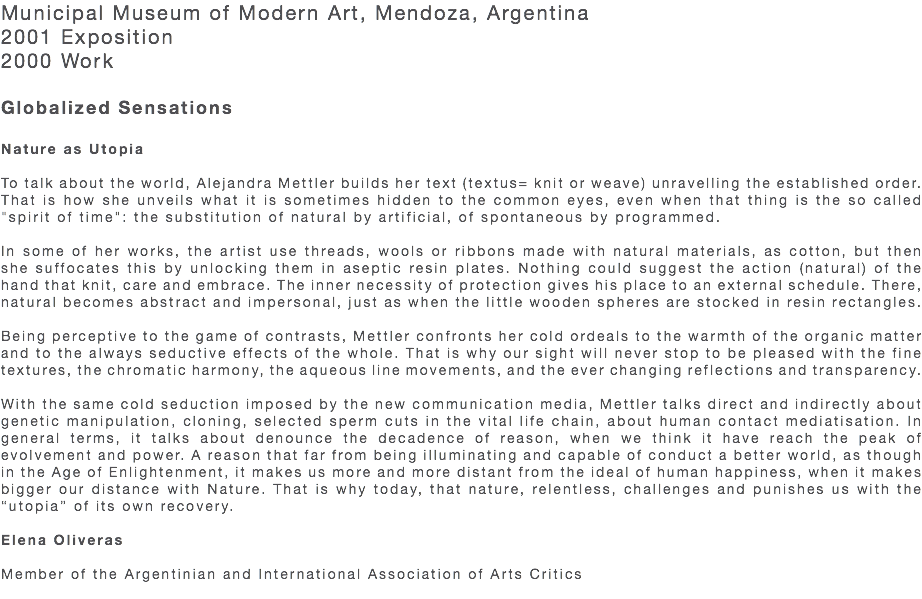 Municipal Museum of Modern Art, Mendoza, Argentina 2001 Exposition 2000 Work Globalized Sensations  Nature as Utopia To talk about the world, Alejandra Mettler builds her text (textus= knit or weave) unravelling the established order. That is how she unveils what it is sometimes hidden to the common eyes, even when that thing is the so called "spirit of time": the substitution of natural by artificial, of spontaneous by programmed. In some of her works, the artist use threads, wools or ribbons made with natural materials, as cotton, but then she suffocates this by unlocking them in aseptic resin plates. Nothing could suggest the action (natural) of the hand that knit, care and embrace. The inner necessity of protection gives his place to an external schedule. There, natural becomes abstract and impersonal, just as when the little wooden spheres are stocked in resin rectangles. Being perceptive to the game of contrasts, Mettler confronts her cold ordeals to the warmth of the organic matter and to the always seductive effects of the whole. That is why our sight will never stop to be pleased with the fine textures, the chromatic harmony, the aqueous line movements, and the ever changing reflections and transparency. With the same cold seduction imposed by the new communication media, Mettler talks direct and indirectly about genetic manipulation, cloning, selected sperm cuts in the vital life chain, about human contact mediatisation. In general terms, it talks about denounce the decadence of reason, when we think it have reach the peak of evolvement and power. A reason that far from being illuminating and capable of conduct a better world, as though in the Age of Enlightenment, it makes us more and more distant from the ideal of human happiness, when it makes bigger our distance with Nature. That is why today, that nature, relentless, challenges and punishes us with the “utopia” of its own recovery. Elena Oliveras Member of the Argentinian and International Association of Arts Critics 
