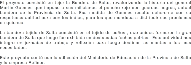 El proyecto consistió en tejer la Bandera de Salta, revalorizando la historia del general Martín Guemes que impuso a sus milicianos el poncho rojo con guardas negras, actual bandera de la Provincia de Salta. Esa medida de Guemes resulta coherente con su respetuosa actitud para con los indios, para los que mandaba a distribuir sus proclamas en quichua. La bandera tejida de Salta consistió en el tejido de paños , que unidos formaron la gran bandera de Salta que luego fue exhibida en destacadas fechas patrias. Esta actividad nos integro en jornadas de trabajo y reflexión para luego destinar las mantas a los mas necesitados. Este proyecto contó con la adhesión del Ministerio de Educación de la Provincia de Salta y la empresa Refinor. 