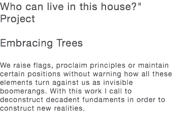 Who can live in this house?" Project Embracing Trees We raise flags, proclaim principles or maintain certain positions without warning how all these elements turn against us as invisible boomerangs. With this work I call to deconstruct decadent fundaments in order to construct new realities. 