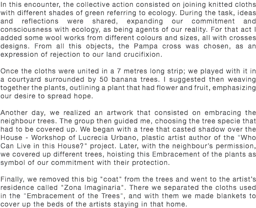 In this encounter, the collective action consisted on joining knitted cloths with different shades of green referring to ecology. During the task, ideas and reflections were shared, expanding our commitment and consciousness with ecology, as being agents of our reality. For that act I added some wool works from different colours and sizes, all with crosses designs. From all this objects, the Pampa cross was chosen, as an expression of rejection to our land crucifixion. Once the cloths were united in a 7 metres long strip; we played with it in a courtyard surrounded by 50 banana trees. I suggested then weaving together the plants, outlining a plant that had flower and fruit, emphasizing our desire to spread hope. Another day, we realized an artwork that consisted on embracing the neighbour trees. The group then guided me, choosing the tree specie that had to be covered up. We began with a tree that casted shadow over the House - Workshop of Lucrecia Urbano, plastic artist author of the "Who Can Live in this House?" project. Later, with the neighbour’s permission, we covered up different trees, hoisting this Embracement of the plants as symbol of our commitment with their protection. Finally, we removed this big "coat" from the trees and went to the artist’s residence called "Zona Imaginaria". There we separated the cloths used in the "Embracement of the Trees", and with them we made blankets to cover up the beds of the artists staying in that home.