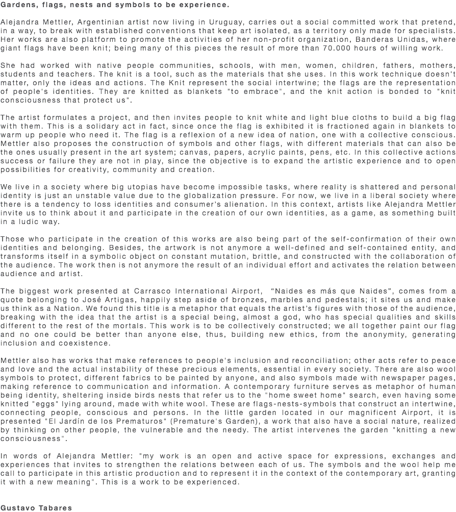 Gardens, flags, nests and symbols to be experience. Alejandra Mettler, Argentinian artist now living in Uruguay, carries out a social committed work that pretend, in a way, to break with established conventions that keep art isolated, as a territory only made for specialists. Her works are also platform to promote the activities of her non-profit organization, Banderas Unidas, where giant flags have been knit; being many of this pieces the result of more than 70.000 hours of willing work. She had worked with native people communities, schools, with men, women, children, fathers, mothers, students and teachers. The knit is a tool, such as the materials that she uses. In this work technique doesn’t matter, only the ideas and actions. The Knit represent the social intertwine; the flags are the representation of people's identities. They are knitted as blankets "to embrace", and the knit action is bonded to "knit consciousness that protect us". The artist formulates a project, and then invites people to knit white and light blue cloths to build a big flag with them. This is a solidary act in fact, since once the flag is exhibited it is fractioned again in blankets to warm up people who need it. The flag is a reflexion of a new idea of nation, one with a collective conscious. Mettler also proposes the construction of symbols and other flags, with different materials that can also be the ones usually present in the art system; canvas, papers, acrylic paints, pens, etc. In this collective actions success or failure they are not in play, since the objective is to expand the artistic experience and to open possibilities for creativity, community and creation. We live in a society where big utopias have become impossible tasks, where reality is shattered and personal identity is just an unstable value due to the globalization pressure. For now, we live in a liberal society where there is a tendency to loss identities and consumer’s alienation. In this context, artists like Alejandra Mettler invite us to think about it and participate in the creation of our own identities, as a game, as something built in a ludic way. Those who participate in the creation of this works are also being part of the self-confirmation of their own identities and belonging. Besides, the artwork is not anymore a well-defined and self-contained entity, and transforms itself in a symbolic object on constant mutation, brittle, and constructed with the collaboration of the audience. The work then is not anymore the result of an individual effort and activates the relation between audience and artist. The biggest work presented at Carrasco International Airport, “Naides es más que Naides”, comes from a quote belonging to José Artigas, happily step aside of bronzes, marbles and pedestals; it sites us and make us think as a Nation. We found this title is a metaphor that equals the artist’s figures with those of the audience, breaking with the idea that the artist is a special being, almost a god, who has special qualities and skills different to the rest of the mortals. This work is to be collectively constructed; we all together paint our flag and no one could be better than anyone else, thus, building new ethics, from the anonymity, generating inclusion and coexistence. Mettler also has works that make references to people's inclusion and reconciliation; other acts refer to peace and love and the actual instability of these precious elements, essential in every society. There are also wool symbols to protect, different fabrics to be painted by anyone, and also symbols made with newspaper pages, making reference to communication and information. A contemporary furniture serves as metaphor of human being identity, sheltering inside birds nests that refer us to the "home sweet home" search, even having some knitted "eggs" lying around, made with white wool. These are flags-nests-symbols that construct an intertwine, connecting people, conscious and persons. In the little garden located in our magnificent Airport, it is presented "El Jardín de los Prematuros" (Premature's Garden), a work that also have a social nature, realized by thinking on other people, the vulnerable and the needy. The artist intervenes the garden "knitting a new consciousness". In words of Alejandra Mettler: "my work is an open and active space for expressions, exchanges and experiences that invites to strengthen the relations between each of us. The symbols and the wool help me call to participate in this artistic production and to represent it in the context of the contemporary art, granting it with a new meaning". This is a work to be experienced. Gustavo Tabares