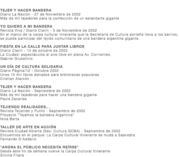  TEJER Y HACER BANDERA Diario La Nación - 27 de Noviembre de 2002 Más de mil tejedores para la confección de un estandarte gigante YO QUIERO A MI BANDERA Revista Viva / Diario Clarín - 3 de Noviembre de 2002 En el marco de la carpa cultural itinerante que la Secretaría de Cultura porteña lleva a los barrios, se puede participar del tejido comunitario de una bandera argentina gigante. FIESTA EN LA CALLE PARA JUNTAR LIBROS Diario Clarín - 14 de octubre de 2002 La Ciudad: espectáculos al aire libre en plena Av. Corrientes. Gabriel Giubellino UN DÍA DE CULTURA SOLIDARIA Diario Página/12 - Octubre 2002 Unos 15 mil libros donados para bibliotecas populares Cristian Alarcón TEJER Y HACER BANDERA Diario La Nación - Septiembre de 2002 Más de mil tejedoras para hacer una bandera gigante Paula Zacarías TEJIENDO REALIDADES... Revista Tejiendo y Punto - Septiembre de 2002 Proyecto "Tejamos la bandera Argentina" Nina Berta TALLER DE ARTE EN ACCIÓN Revista Ciudad Abierta (Sec. Cultura GCBA) - Septiembre de 2002 Encuentros en el parque: La Carpa Cultural Itinerante se muda a Saavedra Fernando D'Addario "AHORA EL PÚBLICO NECESITA REÍRSE" Desde este fin de semana vuelve la Carpa Cultural Itinerante Silvina Friera