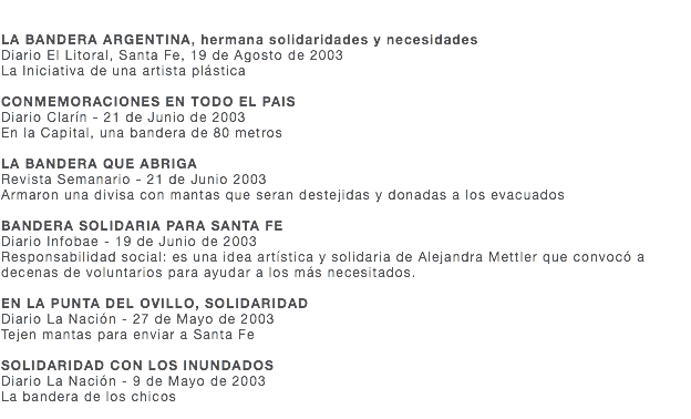  LA BANDERA ARGENTINA, hermana solidaridades y necesidades Diario El Litoral, Santa Fe, 19 de Agosto de 2003 La Iniciativa de una artista plástica CONMEMORACIONES EN TODO EL PAIS Diario Clarín - 21 de Junio de 2003 En la Capital, una bandera de 80 metros LA BANDERA QUE ABRIGA Revista Semanario - 21 de Junio 2003 Armaron una divisa con mantas que seran destejidas y donadas a los evacuados BANDERA SOLIDARIA PARA SANTA FE Diario Infobae - 19 de Junio de 2003 Responsabilidad social: es una idea artística y solidaria de Alejandra Mettler que convocó a decenas de voluntarios para ayudar a los más necesitados. EN LA PUNTA DEL OVILLO, SOLIDARIDAD Diario La Nación - 27 de Mayo de 2003 Tejen mantas para enviar a Santa Fe SOLIDARIDAD CON LOS INUNDADOS Diario La Nación - 9 de Mayo de 2003 La bandera de los chicos 