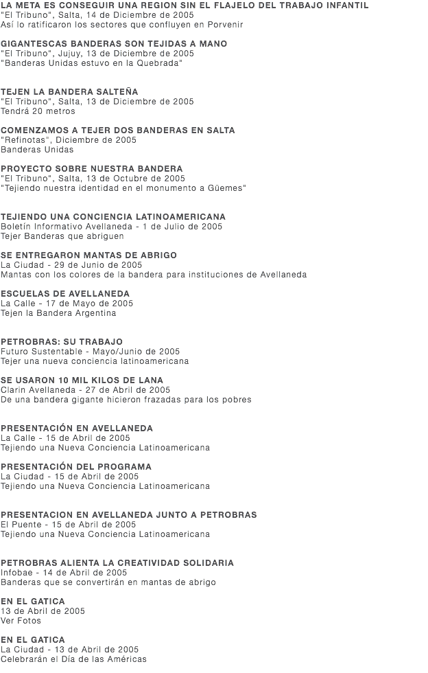 LA META ES CONSEGUIR UNA REGION SIN EL FLAJELO DEL TRABAJO INFANTIL "El Tribuno", Salta, 14 de Diciembre de 2005 Así lo ratificaron los sectores que confluyen en Porvenir GIGANTESCAS BANDERAS SON TEJIDAS A MANO "El Tribuno", Jujuy, 13 de Diciembre de 2005 "Banderas Unidas estuvo en la Quebrada" TEJEN LA BANDERA SALTEÑA "El Tribuno", Salta, 13 de Diciembre de 2005 Tendrá 20 metros COMENZAMOS A TEJER DOS BANDERAS EN SALTA "Refinotas", Diciembre de 2005 Banderas Unidas PROYECTO SOBRE NUESTRA BANDERA "El Tribuno", Salta, 13 de Octubre de 2005 "Tejiendo nuestra identidad en el monumento a Güemes" TEJIENDO UNA CONCIENCIA LATINOAMERICANA Boletín Informativo Avellaneda - 1 de Julio de 2005 Tejer Banderas que abriguen SE ENTREGARON MANTAS DE ABRIGO La Ciudad - 29 de Junio de 2005 Mantas con los colores de la bandera para instituciones de Avellaneda ESCUELAS DE AVELLANEDA La Calle - 17 de Mayo de 2005 Tejen la Bandera Argentina PETROBRAS: SU TRABAJO Futuro Sustentable - Mayo/Junio de 2005 Tejer una nueva conciencia latinoamericana SE USARON 10 MIL KILOS DE LANA Clarin Avellaneda - 27 de Abril de 2005 De una bandera gigante hicieron frazadas para los pobres PRESENTACIÓN EN AVELLANEDA La Calle - 15 de Abril de 2005 Tejiendo una Nueva Conciencia Latinoamericana PRESENTACIÓN DEL PROGRAMA La Ciudad - 15 de Abril de 2005 Tejiendo una Nueva Conciencia Latinoamericana PRESENTACION EN AVELLANEDA JUNTO A PETROBRAS El Puente - 15 de Abril de 2005 Tejiendo una Nueva Conciencia Latinoamericana PETROBRAS ALIENTA LA CREATIVIDAD SOLIDARIA Infobae - 14 de Abril de 2005 Banderas que se convertirán en mantas de abrigo EN EL GATICA 13 de Abril de 2005 Ver Fotos EN EL GATICA La Ciudad - 13 de Abril de 2005 Celebrarán el Día de las Américas 