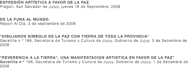 EXPRESIÓN ARTÍSTICA A FAVOR DE LA PAZ. Pregon. San Salvador de Jujuy, jueves 18 de Septiembre, 2008 DE LA PUNA AL MUNDO. Réport Al Día. 3 de septiembre de 2008 "DIBUJARON SIMBOLO DE LA PAZ CON TIERRA DE TODA LA PROVINCIA" Gacetilla n º 168, Secretaria de Turismo y Cultura de Jujuy, Gobierno de Jujuy. 3 de Setiembre de 2008 "REVERENCIA A LA TIERRA", UNA MANIFESTACION ARTISTICA EN FAVOR DE LA PAZ" Gacetilla n º 166, Secretaria de Turismo y Cultura de Jujuy, Gobierno de Jujuy. 1 de Setiembre de 2008