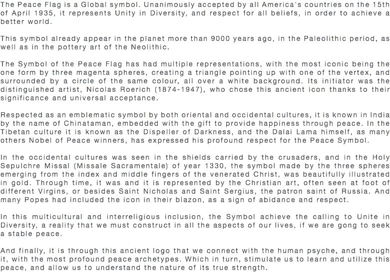 The Peace Flag is a Global symbol. Unanimously accepted by all America's countries on the 15th of April 1935, it represents Unity in Diversity, and respect for all beliefs, in order to achieve a better world. This symbol already appear in the planet more than 9000 years ago, in the Paleolithic period, as well as in the pottery art of the Neolithic. The Symbol of the Peace Flag has had multiple representations, with the most iconic being the one form by three magenta spheres, creating a triangle pointing up with one of the vertex, and surrounded by a circle of the same colour, all over a white background. Its initiator was the distinguished artist, Nicolas Roerich (1874-1947), who chose this ancient icon thanks to their significance and universal acceptance. Respected as an emblematic symbol by both oriental and occidental cultures, it is known in India by the name of Chinataman, embedded with the gift to provide happiness through peace. In the Tibetan culture it is known as the Dispeller of Darkness, and the Dalai Lama himself, as many others Nobel of Peace winners, has expressed his profound respect for the Peace Symbol. In the occidental cultures was seen in the shields carried by the crusaders, and in the Holy Sepulchre Missal (Missale Sacramentale) of year 1330, the symbol made by the three spheres emerging from the index and middle fingers of the venerated Christ, was beautifully illustrated in gold. Through time, it was and it is represented by the Christian art, often seen at foot of different Virgins, or besides Saint Nicholas and Saint Sergius, the patron saint of Russia. And many Popes had included the icon in their blazon, as a sign of abidance and respect. In this multicultural and interreligious inclusion, the Symbol achieve the calling to Unite in Diversity, a reality that we must construct in all the aspects of our lives, if we are gong to seek a stable peace. And finally, it is through this ancient logo that we connect with the human psyche, and through it, with the most profound peace archetypes. Which in turn, stimulate us to learn and utilize this peace, and allow us to understand the nature of its true strength. 
