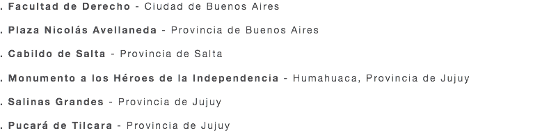 . Facultad de Derecho - Ciudad de Buenos Aires . Plaza Nicolás Avellaneda - Provincia de Buenos Aires . Cabildo de Salta - Provincia de Salta . Monumento a los Héroes de la Independencia - Humahuaca, Provincia de Jujuy . Salinas Grandes - Provincia de Jujuy . Pucará de Tilcara - Provincia de Jujuy