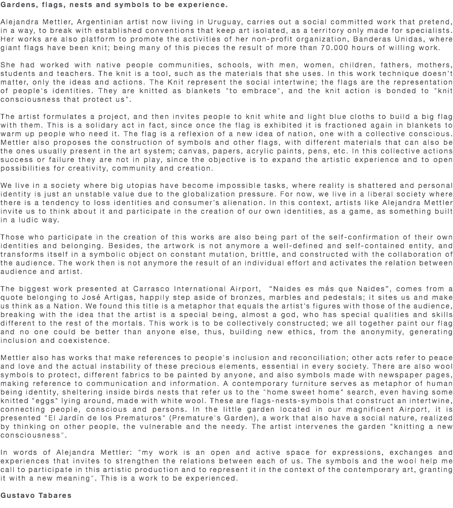 Gardens, flags, nests and symbols to be experience. Alejandra Mettler, Argentinian artist now living in Uruguay, carries out a social committed work that pretend, in a way, to break with established conventions that keep art isolated, as a territory only made for specialists. Her works are also platform to promote the activities of her non-profit organization, Banderas Unidas, where giant flags have been knit; being many of this pieces the result of more than 70.000 hours of willing work. She had worked with native people communities, schools, with men, women, children, fathers, mothers, students and teachers. The knit is a tool, such as the materials that she uses. In this work technique doesn’t matter, only the ideas and actions. The Knit represent the social intertwine; the flags are the representation of people's identities. They are knitted as blankets "to embrace", and the knit action is bonded to "knit consciousness that protect us". The artist formulates a project, and then invites people to knit white and light blue cloths to build a big flag with them. This is a solidary act in fact, since once the flag is exhibited it is fractioned again in blankets to warm up people who need it. The flag is a reflexion of a new idea of nation, one with a collective conscious. Mettler also proposes the construction of symbols and other flags, with different materials that can also be the ones usually present in the art system; canvas, papers, acrylic paints, pens, etc. In this collective actions success or failure they are not in play, since the objective is to expand the artistic experience and to open possibilities for creativity, community and creation. We live in a society where big utopias have become impossible tasks, where reality is shattered and personal identity is just an unstable value due to the globalization pressure. For now, we live in a liberal society where there is a tendency to loss identities and consumer’s alienation. In this context, artists like Alejandra Mettler invite us to think about it and participate in the creation of our own identities, as a game, as something built in a ludic way. Those who participate in the creation of this works are also being part of the self-confirmation of their own identities and belonging. Besides, the artwork is not anymore a well-defined and self-contained entity, and transforms itself in a symbolic object on constant mutation, brittle, and constructed with the collaboration of the audience. The work then is not anymore the result of an individual effort and activates the relation between audience and artist. The biggest work presented at Carrasco International Airport, “Naides es más que Naides”, comes from a quote belonging to José Artigas, happily step aside of bronzes, marbles and pedestals; it sites us and make us think as a Nation. We found this title is a metaphor that equals the artist’s figures with those of the audience, breaking with the idea that the artist is a special being, almost a god, who has special qualities and skills different to the rest of the mortals. This work is to be collectively constructed; we all together paint our flag and no one could be better than anyone else, thus, building new ethics, from the anonymity, generating inclusion and coexistence. Mettler also has works that make references to people's inclusion and reconciliation; other acts refer to peace and love and the actual instability of these precious elements, essential in every society. There are also wool symbols to protect, different fabrics to be painted by anyone, and also symbols made with newspaper pages, making reference to communication and information. A contemporary furniture serves as metaphor of human being identity, sheltering inside birds nests that refer us to the "home sweet home" search, even having some knitted "eggs" lying around, made with white wool. These are flags-nests-symbols that construct an intertwine, connecting people, conscious and persons. In the little garden located in our magnificent Airport, it is presented "El Jardín de los Prematuros" (Premature's Garden), a work that also have a social nature, realized by thinking on other people, the vulnerable and the needy. The artist intervenes the garden "knitting a new consciousness". In words of Alejandra Mettler: "my work is an open and active space for expressions, exchanges and experiences that invites to strengthen the relations between each of us. The symbols and the wool help me call to participate in this artistic production and to represent it in the context of the contemporary art, granting it with a new meaning". This is a work to be experienced. Gustavo Tabares 