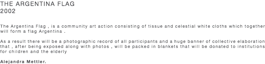 THE ARGENTINA FLAG 2002 The Argentina Flag , is a community art action consisting of tissue and celestial white cloths which together will form a flag Argentina . As a result there will be a photographic record of all participants and a huge banner of collective elaboration that , after being exposed along with photos , will be packed in blankets that will be donated to institutions for children and the elderly Alejandra Mettler.