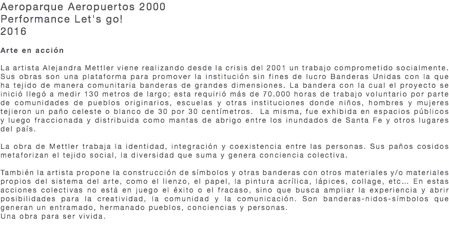 Aeroparque Aeropuertos 2000 Performance Let's go! 2016 Arte en acción La artista Alejandra Mettler viene realizando desde la crisis del 2001 un trabajo comprometido socialmente. Sus obras son una plataforma para promover la institución sin fines de lucro Banderas Unidas con la que ha tejido de manera comunitaria banderas de grandes dimensiones. La bandera con la cual el proyecto se inició llegó a medir 130 metros de largo; esta requirió más de 70.000 horas de trabajo voluntario por parte de comunidades de pueblos originarios, escuelas y otras instituciones donde niños, hombres y mujeres tejieron un paño celeste o blanco de 30 por 30 centímetros. La misma, fue exhibida en espacios públicos y luego fraccionada y distribuida como mantas de abrigo entre los inundados de Santa Fe y otros lugares del país. La obra de Mettler trabaja la identidad, integración y coexistencia entre las personas. Sus paños cosidos metaforizan el tejido social, la diversidad que suma y genera conciencia colectiva. También la artista propone la construcción de símbolos y otras banderas con otros materiales y/o materiales propios del sistema del arte, como el lienzo, el papel, la pintura acrílica, lápices, collage, etc… En estas acciones colectivas no está en juego el éxito o el fracaso, sino que busca ampliar la experiencia y abrir posibilidades para la creatividad, la comunidad y la comunicación. Son banderas-nidos-símbolos que generan un entramado, hermanado pueblos, conciencias y personas. Una obra para ser vivida. 