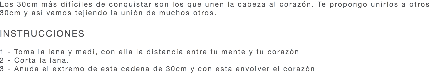 Los 30cm más difíciles de conquistar son los que unen la cabeza al corazón. Te propongo unirlos a otros 30cm y así vamos tejiendo la unión de muchos otros. INSTRUCCIONES 1 - Toma la lana y medí, con ella la distancia entre tu mente y tu corazón 2 - Corta la lana. 3 - Anuda el extremo de esta cadena de 30cm y con esta envolver el corazón