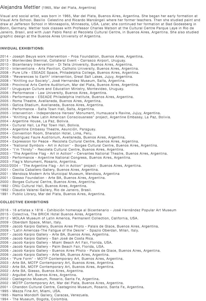  Alejandra Mettler (1965, Mar del Plata, Argentina) Visual and social artist, was born in 1965, Mar del Plata, Buenos Aires, Argentina. She began her early formation at Visual Arts School. Basilio Celestino and Ricardo Marcángeli where her former teachers. Then she studied paint and draw at Jefferson School in Minneapolis, Minnesota, USA. Later, she continued her formation at Bad Godesberg in Bonn, Germany. Mettler took classes with Professor Charles Watson at the Cultural Centre Parque Laye in Rio de Janeiro, Brasil, and with Juan Pablo Renzi at Recoleta Cultural Centre, in Buenos Aires, Argentina. She also studied graphic design at the Buenos Aires University of Argentina. INVIDUAL EXHIBITIONS: 2014 - Joseph Beuys work intervention - Proa Foundation, Buenos Aires, Argentina. 2013 - Montevideo Biennial, Collateral Event - Carrasco Airport, Uruguay. 2010 - Bicentenary Intervention - Di Tella University, Buenos Aires, Argentina. 2010 - Interventions - Arts Pavilion, Catholic University, Buenos Aires, Argentina. 2008 - Pure Life - ESEADE Space, Philadelphia College, Buenos Aires, Argentina. 2008 - "Reverences to Earth" intervention, Great Salt Lakes, Jujuy, Argentina. 2008 - "Knitting our Society", José Hernandez Museum, Salta, Argentina. 2008 - Provincial Arts Centre Auditorium, Mar del Plata, Buenos Aires, Argentina. 2007 - Uruguayan Culture and Education Ministry, Montevideo, Uruguay. 2006 - Performance - Law University, Buenos Aires, Argentina. 2005 - Performance - ESEADE Philadelphia Institute, Buenos Aires, Argentina. 2005 - Roma Theatre, Avellaneda, Buenos Aires, Argentina. 2005 - Gatica Stadium, Avellaneda, Buenos Aires, Argentina. 2005 - Performance - Salta Town Hall, Salta, Argentina. 2005 - Intervention - Independence Heroes’ Monument, Humauaca's Ravine, Jujuy, Argentina. 2004 - "Knitting a New Latin American Consciousness" project, Argentine Embassy, La Paz, Bolivia. 2004 - Argentine House, La Paz, Bolivia. 2004 - Cultural Hall, La Paz Town Hall, Bolivia. 2004 - Argentine Embassy Theatre, Asunción, Paraguay. 2004 - Convention Room, Sheraton Hotel, Lima, Peru. 2004 - Rodriguez Faure Auditorium, Avellaneda, Buenos Aires, Argentina. 2004 - Expression for Peace - Recoleta Cultural Centre, Buenos Aires, Argentina. 2004 - "National Symbols - Art in Action" - Borges Cultural Centre, Buenos Aires, Argentina. 2004 - "I'm Thirsty" - Recoleta Cultural Centre, Buenos Aires, Argentina. 2003 - "The Argentine Flag - Art in Action" - Cervantes National Theatre, Buenos Aires, Argentina. 2003 - Performance - Argentine National Congress, Buenos Aires, Argentina. 2003 - Flag's Monument, Rosario, Argentina. 2002/2004 - "The Argentine Flag - Art in Action" project - Buenos Aires, Argentina. 2001 - Cecilia Caballero Gallery, Buenos Aires, Argentina. 2001 - Mendoza Modern Arts Municipal Museum, Mendoza, Argentina 2001 - Giesso Foundation - Arte BA, Buenos Aires, Argentina. 2000 - Borges Cultural Centre, Buenos Aires, Argentina. 1992 - ONU Cultural Hall, Buenos Aires, Argentina. 1992 - Claudio Valansi Gallery, Rio de Janeiro, Brasil. 1991 - Public Library, Mar del Plata, Buenos Aires, Argentina. COLLECTIVE EXHIBITIONS 2016 - 16 artistas x 1816 - Exhibición homenaje al Bicentenario - José Hernández Popular Art Museum 2015 - Colectiva, The BRICK Hotel Buenos Aires, Argentina 2012 - MOLAA Museum of Latin America, Permanent Collection, California, USA. 2009 - Oberdam Space, Milan, Italy. 2009 - Jacob Karpio Gallery, Buenos Aires Photo - Palais de Glace, Buenos Aires, Argentina. 2009 - "Latin Americas-The Fatigue of the Desire" - Spazio Oberdan, Milan, Italy. 2007 - Jacob Karpio Gallery - Arte BA, Buenos Aires, Argentina. 2006 - Jacob Karpio Gallery - San José de Costa Rica. 2006 - Jacob Karpio Gallery - Miami Beach Art Fair, Florida, USA. 2006 - Jacob Karpio Gallery - Palm Beach Fair, Florida, USA. 2006 - Jacob Karpio Gallery - Buenos Aires Photo - Palais de Glace, Buenos Aires, Argentina. 2006 - Jacob Karpio Gallery - Arte BA, Buenos Aires, Argentina. 2004 - "Pure Form" - MOTP Contemporary Art, Buenos Aires, Argentina. 2003 - Arte BA, MOTP Contemporary Art, Buenos Aires, Argentina. 2002 - Arte BA, MOTP Contemporary Art, Buenos Aires, Argentina. 2002 - Arte BA, Giesso, Buenos Aires, Argentina. 2002 - Arguibel Art, Buenos Aires, Argentina. 2002 - Castagnino Museum, Rosario, Santa Fe, Argentina. 2002 - MOTP Contemporary Art, Mar del Plata, Buenos Aires, Argentina. 2001 - Chandon Cultural Centre, Castagnino Museum, Rosario, Santa Fe, Argentina. 1995 - Mezza Fine Art, Miami, USA. 1995 - Namia Mondolfi Gallery, Caracas, Venezuela. 1994 - The Museum, Bogota, Colombia.