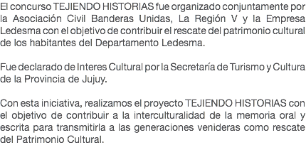 El concurso TEJIENDO HISTORIAS fue organizado conjuntamente por la Asociación Civil Banderas Unidas, La Región V y la Empresa Ledesma con el objetivo de contribuir el rescate del patrimonio cultural de los habitantes del Departamento Ledesma. Fue declarado de Interes Cultural por la Secretaría de Turismo y Cultura de la Provincia de Jujuy. Con esta iniciativa, realizamos el proyecto TEJIENDO HISTORIAS con el objetivo de contribuir a la interculturalidad de la memoria oral y escrita para transmitirla a las generaciones venideras como rescate del Patrimonio Cultural. 