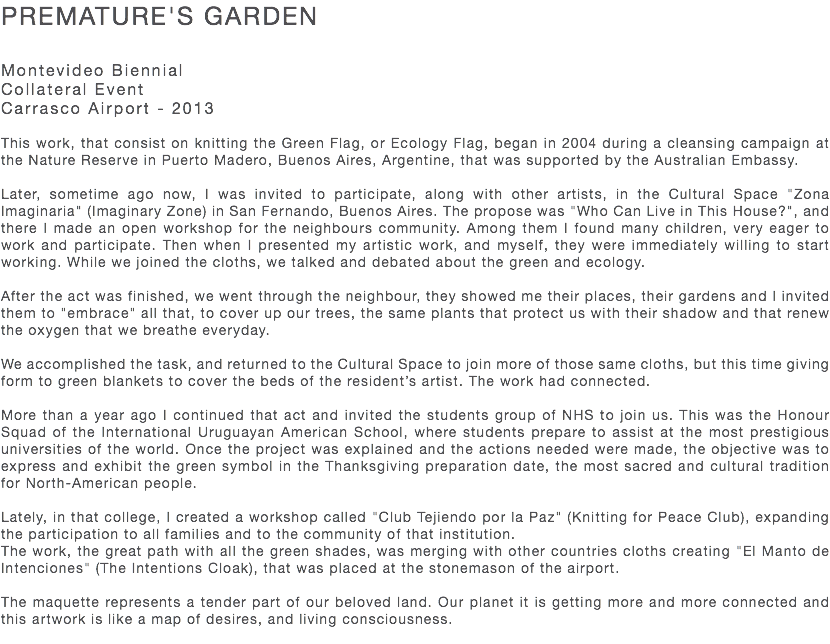 PREMATURE'S GARDEN Montevideo Biennial Collateral Event Carrasco Airport - 2013 This work, that consist on knitting the Green Flag, or Ecology Flag, began in 2004 during a cleansing campaign at the Nature Reserve in Puerto Madero, Buenos Aires, Argentine, that was supported by the Australian Embassy. Later, sometime ago now, I was invited to participate, along with other artists, in the Cultural Space "Zona Imaginaria" (Imaginary Zone) in San Fernando, Buenos Aires. The propose was "Who Can Live in This House?", and there I made an open workshop for the neighbours community. Among them I found many children, very eager to work and participate. Then when I presented my artistic work, and myself, they were immediately willing to start working. While we joined the cloths, we talked and debated about the green and ecology. After the act was finished, we went through the neighbour, they showed me their places, their gardens and I invited them to "embrace" all that, to cover up our trees, the same plants that protect us with their shadow and that renew the oxygen that we breathe everyday. We accomplished the task, and returned to the Cultural Space to join more of those same cloths, but this time giving form to green blankets to cover the beds of the resident’s artist. The work had connected. More than a year ago I continued that act and invited the students group of NHS to join us. This was the Honour Squad of the International Uruguayan American School, where students prepare to assist at the most prestigious universities of the world. Once the project was explained and the actions needed were made, the objective was to express and exhibit the green symbol in the Thanksgiving preparation date, the most sacred and cultural tradition for North-American people. Lately, in that college, I created a workshop called "Club Tejiendo por la Paz" (Knitting for Peace Club), expanding the participation to all families and to the community of that institution. The work, the great path with all the green shades, was merging with other countries cloths creating "El Manto de Intenciones" (The Intentions Cloak), that was placed at the stonemason of the airport. The maquette represents a tender part of our beloved land. Our planet it is getting more and more connected and this artwork is like a map of desires, and living consciousness. 