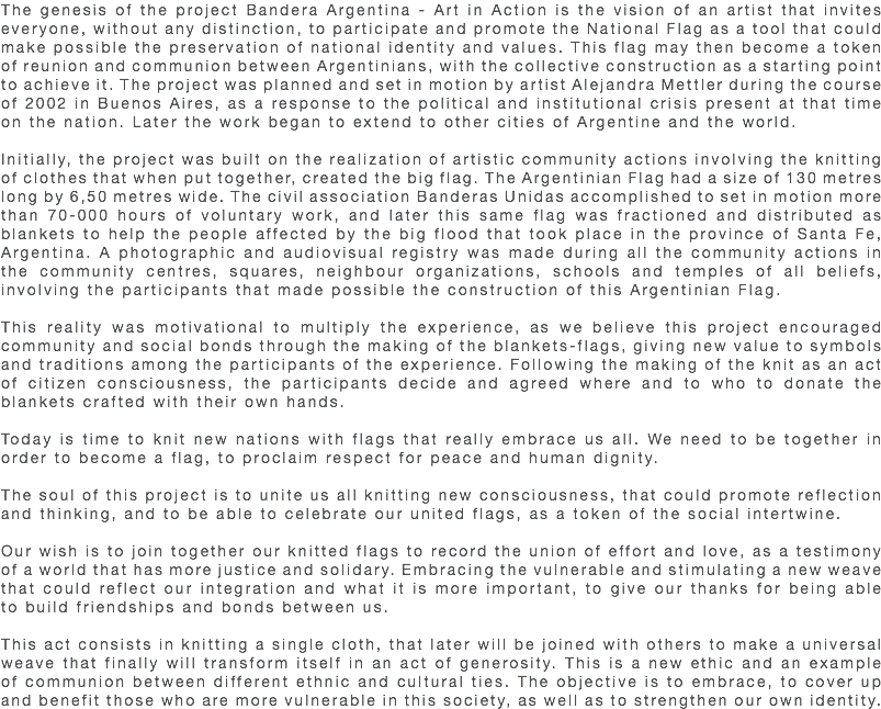 The genesis of the project Bandera Argentina - Art in Action is the vision of an artist that invites everyone, without any distinction, to participate and promote the National Flag as a tool that could make possible the preservation of national identity and values. This flag may then become a token of reunion and communion between Argentinians, with the collective construction as a starting point to achieve it. The project was planned and set in motion by artist Alejandra Mettler during the course of 2002 in Buenos Aires, as a response to the political and institutional crisis present at that time on the nation. Later the work began to extend to other cities of Argentine and the world. Initially, the project was built on the realization of artistic community actions involving the knitting of clothes that when put together, created the big flag. The Argentinian Flag had a size of 130 metres long by 6,50 metres wide. The civil association Banderas Unidas accomplished to set in motion more than 70-000 hours of voluntary work, and later this same flag was fractioned and distributed as blankets to help the people affected by the big flood that took place in the province of Santa Fe, Argentina. A photographic and audiovisual registry was made during all the community actions in the community centres, squares, neighbour organizations, schools and temples of all beliefs, involving the participants that made possible the construction of this Argentinian Flag. This reality was motivational to multiply the experience, as we believe this project encouraged community and social bonds through the making of the blankets-flags, giving new value to symbols and traditions among the participants of the experience. Following the making of the knit as an act of citizen consciousness, the participants decide and agreed where and to who to donate the blankets crafted with their own hands. Today is time to knit new nations with flags that really embrace us all. We need to be together in order to become a flag, to proclaim respect for peace and human dignity. The soul of this project is to unite us all knitting new consciousness, that could promote reflection and thinking, and to be able to celebrate our united flags, as a token of the social intertwine. Our wish is to join together our knitted flags to record the union of effort and love, as a testimony of a world that has more justice and solidary. Embracing the vulnerable and stimulating a new weave that could reflect our integration and what it is more important, to give our thanks for being able to build friendships and bonds between us. This act consists in knitting a single cloth, that later will be joined with others to make a universal weave that finally will transform itself in an act of generosity. This is a new ethic and an example of communion between different ethnic and cultural ties. The objective is to embrace, to cover up and benefit those who are more vulnerable in this society, as well as to strengthen our own identity.