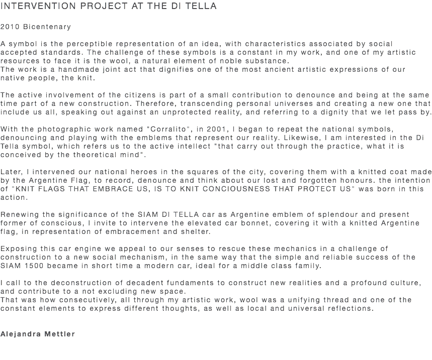 INTERVENTION PROJECT AT THE DI TELLA 2010 Bicentenary A symbol is the perceptible representation of an idea, with characteristics associated by social accepted standards. The challenge of these symbols is a constant in my work, and one of my artistic resources to face it is the wool, a natural element of noble substance. The work is a handmade joint act that dignifies one of the most ancient artistic expressions of our native people, the knit. The active involvement of the citizens is part of a small contribution to denounce and being at the same time part of a new construction. Therefore, transcending personal universes and creating a new one that include us all, speaking out against an unprotected reality, and referring to a dignity that we let pass by. With the photographic work named "Corralito", in 2001, I began to repeat the national symbols, denouncing and playing with the emblems that represent our reality. Likewise, I am interested in the Di Tella symbol, which refers us to the active intellect "that carry out through the practice, what it is conceived by the theoretical mind". Later, I intervened our national heroes in the squares of the city, covering them with a knitted coat made by the Argentine Flag, to record, denounce and think about our lost and forgotten honours. the intention of "KNIT FLAGS THAT EMBRACE US, IS TO KNIT CONCIOUSNESS THAT PROTECT US" was born in this action. Renewing the significance of the SIAM DI TELLA car as Argentine emblem of splendour and present former of conscious, I invite to intervene the elevated car bonnet, covering it with a knitted Argentine flag, in representation of embracement and shelter. Exposing this car engine we appeal to our senses to rescue these mechanics in a challenge of construction to a new social mechanism, in the same way that the simple and reliable success of the SIAM 1500 became in short time a modern car, ideal for a middle class family. I call to the deconstruction of decadent fundaments to construct new realities and a profound culture, and contribute to a not excluding new space. That was how consecutively, all through my artistic work, wool was a unifying thread and one of the constant elements to express different thoughts, as well as local and universal reflections. Alejandra Mettler