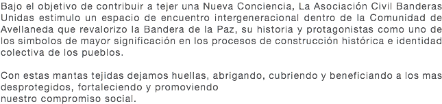 Bajo el objetivo de contribuir a tejer una Nueva Conciencia, La Asociación Civil Banderas Unidas estimulo un espacio de encuentro intergeneracional dentro de la Comunidad de Avellaneda que revalorizo la Bandera de la Paz, su historia y protagonistas como uno de los simbolos de mayor significación en los procesos de construcción histórica e identidad colectiva de los pueblos. Con estas mantas tejidas dejamos huellas, abrigando, cubriendo y beneficiando a los mas desprotegidos, fortaleciendo y promoviendo nuestro compromiso social. 