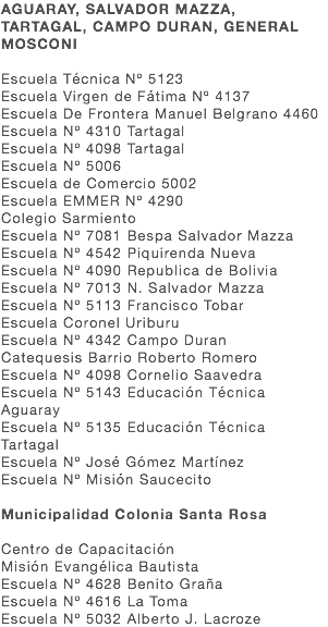 AGUARAY, SALVADOR MAZZA, TARTAGAL, CAMPO DURAN, GENERAL MOSCONI Escuela Técnica Nº 5123 Escuela Virgen de Fátima Nº 4137 Escuela De Frontera Manuel Belgrano 4460 Escuela Nº 4310 Tartagal Escuela Nº 4098 Tartagal Escuela Nº 5006 Escuela de Comercio 5002 Escuela EMMER Nº 4290 Colegio Sarmiento Escuela Nº 7081 Bespa Salvador Mazza Escuela Nº 4542 Piquirenda Nueva Escuela Nº 4090 Republica de Bolivia Escuela Nº 7013 N. Salvador Mazza Escuela Nº 5113 Francisco Tobar Escuela Coronel Uriburu Escuela Nº 4342 Campo Duran Catequesis Barrio Roberto Romero Escuela Nº 4098 Cornelio Saavedra Escuela Nº 5143 Educación Técnica Aguaray Escuela Nº 5135 Educación Técnica Tartagal Escuela Nº José Gómez Martínez Escuela Nº Misión Saucecito Municipalidad Colonia Santa Rosa Centro de Capacitación Misión Evangélica Bautista Escuela Nº 4628 Benito Graña Escuela Nº 4616 La Toma Escuela Nº 5032 Alberto J. Lacroze