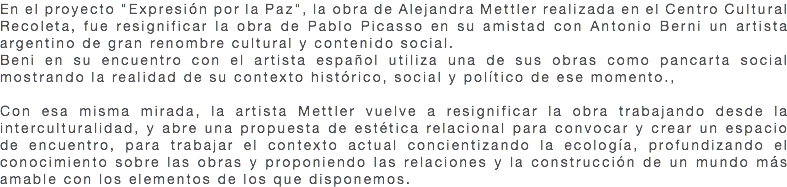 En el proyecto "Expresión por la Paz", la obra de Alejandra Mettler realizada en el Centro Cultural Recoleta, fue resignificar la obra de Pablo Picasso en su amistad con Antonio Berni un artista argentino de gran renombre cultural y contenido social. Beni en su encuentro con el artista español utiliza una de sus obras como pancarta social mostrando la realidad de su contexto histórico, social y político de ese momento., Con esa misma mirada, la artista Mettler vuelve a resignificar la obra trabajando desde la interculturalidad, y abre una propuesta de estética relacional para convocar y crear un espacio de encuentro, para trabajar el contexto actual concientizando la ecología, profundizando el conocimiento sobre las obras y proponiendo las relaciones y la construcción de un mundo más amable con los elementos de los que disponemos.