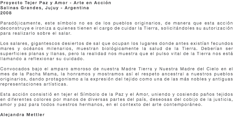 Proyecto Tejer Paz y Amor - Arte en Acción Salinas Grandes, Jujuy - Argentina 2008 Paradójicamente, este símbolo no es de los pueblos originarios, de manera que esta acción deconstruye e ironiza a quienes tienen el cargo de cuidar la Tierra, solicitándoles su autorización para realizarlo sobre el salar. Los salares, gigantescos desiertos de sal que ocupan los lugares donde antes existían fecundos mares y océanos milenarios, muestran biológicamente la salud de la Tierra. Deberían ser superficies planas y llanas, pero la realidad nos muestra que el pulso vital de la Tierra nos está llamando a reflexionar su cuidado. Convocados bajo el amparo amoroso de nuestra Madre Tierra y Nuestra Madre del Cielo en el mes de la Pacha Mama, la honramos y mostramos así el respeto ancestral a nuestros pueblos originarios, dando protagonismo a la expresión del tejido como una de las más nobles y antiguas representaciones artísticas. Esta acción consistió en tejer el Símbolo de la Paz y el Amor, uniendo y cosiendo paños tejidos en diferentes colores por manos de diversas partes del país, deseosas del cobijo de la justicia, amor y paz para todos nuestros hermanos, en el contexto del arte contemporáneo. Alejandra Mettler