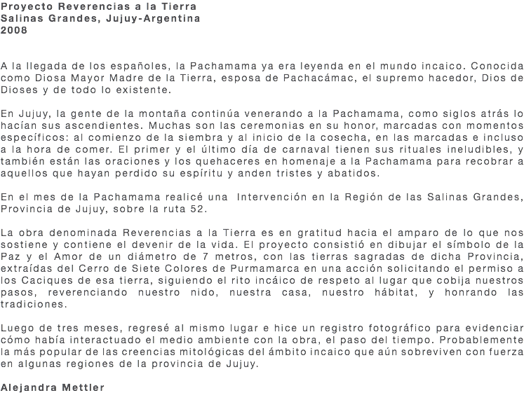 Proyecto Reverencias a la Tierra Salinas Grandes, Jujuy-Argentina 2008 A la llegada de los españoles, la Pachamama ya era leyenda en el mundo incaico. Conocida como Diosa Mayor Madre de la Tierra, esposa de Pachacámac, el supremo hacedor, Dios de Dioses y de todo lo existente. En Jujuy, la gente de la montaña continúa venerando a la Pachamama, como siglos atrás lo hacían sus ascendientes. Muchas son las ceremonias en su honor, marcadas con momentos específicos: al comienzo de la siembra y al inicio de la cosecha, en las marcadas e incluso a la hora de comer. El primer y el último día de carnaval tienen sus rituales ineludibles, y también están las oraciones y los quehaceres en homenaje a la Pachamama para recobrar a aquellos que hayan perdido su espíritu y anden tristes y abatidos. En el mes de la Pachamama realicé una Intervención en la Región de las Salinas Grandes, Provincia de Jujuy, sobre la ruta 52. La obra denominada Reverencias a la Tierra es en gratitud hacia el amparo de lo que nos sostiene y contiene el devenir de la vida. El proyecto consistió en dibujar el símbolo de la Paz y el Amor de un diámetro de 7 metros, con las tierras sagradas de dicha Provincia, extraídas del Cerro de Siete Colores de Purmamarca en una acción solicitando el permiso a los Caciques de esa tierra, siguiendo el rito incáico de respeto al lugar que cobija nuestros pasos, reverenciando nuestro nido, nuestra casa, nuestro hábitat, y honrando las tradiciones. Luego de tres meses, regresé al mismo lugar e hice un registro fotográfico para evidenciar cómo había interactuado el medio ambiente con la obra, el paso del tiempo. Probablemente la más popular de las creencias mitológicas del ámbito incaico que aún sobreviven con fuerza en algunas regiones de la provincia de Jujuy. Alejandra Mettler