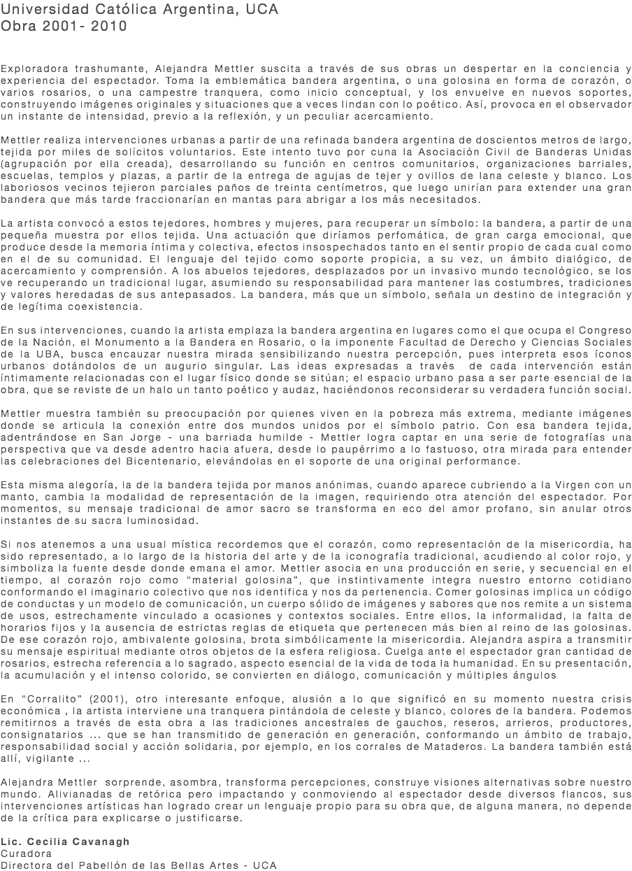 Universidad Católica Argentina, UCA Obra 2001- 2010 Exploradora trashumante, Alejandra Mettler suscita a través de sus obras un despertar en la conciencia y experiencia del espectador. Toma la emblemática bandera argentina, o una golosina en forma de corazón, o varios rosarios, o una campestre tranquera, como inicio conceptual, y los envuelve en nuevos soportes, construyendo imágenes originales y situaciones que a veces lindan con lo poético. Así, provoca en el observador un instante de intensidad, previo a la reflexión, y un peculiar acercamiento. Mettler realiza intervenciones urbanas a partir de una refinada bandera argentina de doscientos metros de largo, tejida por miles de solícitos voluntarios. Este intento tuvo por cuna la Asociación Civil de Banderas Unidas (agrupación por ella creada), desarrollando su función en centros comunitarios, organizaciones barriales, escuelas, templos y plazas, a partir de la entrega de agujas de tejer y ovillos de lana celeste y blanco. Los laboriosos vecinos tejieron parciales paños de treinta centímetros, que luego unirían para extender una gran bandera que más tarde fraccionarían en mantas para abrigar a los más necesitados. La artista convocó a estos tejedores, hombres y mujeres, para recuperar un símbolo: la bandera, a partir de una pequeña muestra por ellos tejida. Una actuación que diríamos perfomática, de gran carga emocional, que produce desde la memoria íntima y colectiva, efectos insospechados tanto en el sentir propio de cada cual como en el de su comunidad. El lenguaje del tejido como soporte propicia, a su vez, un ámbito dialógico, de acercamiento y comprensión. A los abuelos tejedores, desplazados por un invasivo mundo tecnológico, se los ve recuperando un tradicional lugar, asumiendo su responsabilidad para mantener las costumbres, tradiciones y valores heredadas de sus antepasados. La bandera, más que un símbolo, señala un destino de integración y de legítima coexistencia. En sus intervenciones, cuando la artista emplaza la bandera argentina en lugares como el que ocupa el Congreso de la Nación, el Monumento a la Bandera en Rosario, o la imponente Facultad de Derecho y Ciencias Sociales de la UBA, busca encauzar nuestra mirada sensibilizando nuestra percepción, pues interpreta esos íconos urbanos dotándolos de un augurio singular. Las ideas expresadas a través de cada intervención están íntimamente relacionadas con el lugar físico donde se sitúan; el espacio urbano pasa a ser parte esencial de la obra, que se reviste de un halo un tanto poético y audaz, haciéndonos reconsiderar su verdadera función social. Mettler muestra también su preocupación por quienes viven en la pobreza más extrema, mediante imágenes donde se articula la conexión entre dos mundos unidos por el símbolo patrio. Con esa bandera tejida, adentrándose en San Jorge - una barriada humilde - Mettler logra captar en una serie de fotografías una perspectiva que va desde adentro hacia afuera, desde lo paupérrimo a lo fastuoso, otra mirada para entender las celebraciones del Bicentenario, elevándolas en el soporte de una original performance. Esta misma alegoría, la de la bandera tejida por manos anónimas, cuando aparece cubriendo a la Virgen con un manto, cambia la modalidad de representación de la imagen, requiriendo otra atención del espectador. Por momentos, su mensaje tradicional de amor sacro se transforma en eco del amor profano, sin anular otros instantes de su sacra luminosidad. Si nos atenemos a una usual mística recordemos que el corazón, como representación de la misericordia, ha sido representado, a lo largo de la historia del arte y de la iconografía tradicional, acudiendo al color rojo, y simboliza la fuente desde donde emana el amor. Mettler asocia en una producción en serie, y secuencial en el tiempo, al corazón rojo como “material golosina”, que instintivamente integra nuestro entorno cotidiano conformando el imaginario colectivo que nos identifica y nos da pertenencia. Comer golosinas implica un código de conductas y un modelo de comunicación, un cuerpo sólido de imágenes y sabores que nos remite a un sistema de usos, estrechamente vinculado a ocasiones y contextos sociales. Entre ellos, la informalidad, la falta de horarios fijos y la ausencia de estrictas reglas de etiqueta que pertenecen más bien al reino de las golosinas. De ese corazón rojo, ambivalente golosina, brota simbólicamente la misericordia. Alejandra aspira a transmitir su mensaje espiritual mediante otros objetos de la esfera religiosa. Cuelga ante el espectador gran cantidad de rosarios, estrecha referencia a lo sagrado, aspecto esencial de la vida de toda la humanidad. En su presentación, la acumulación y el intenso colorido, se convierten en diálogo, comunicación y múltiples ángulos En “Corralito” (2001), otro interesante enfoque, alusión a lo que significó en su momento nuestra crisis económica , la artista interviene una tranquera pintándola de celeste y blanco, colores de la bandera. Podemos remitirnos a través de esta obra a las tradiciones ancestrales de gauchos, reseros, arrieros, productores, consignatarios ... que se han transmitido de generación en generación, conformando un ámbito de trabajo, responsabilidad social y acción solidaria, por ejemplo, en los corrales de Mataderos. La bandera también está allí, vigilante ... Alejandra Mettler sorprende, asombra, transforma percepciones, construye visiones alternativas sobre nuestro mundo. Alivianadas de retórica pero impactando y conmoviendo al espectador desde diversos flancos, sus intervenciones artísticas han logrado crear un lenguaje propio para su obra que, de alguna manera, no depende de la crítica para explicarse o justificarse. Lic. Cecilia Cavanagh Curadora Directora del Pabellón de las Bellas Artes - UCA