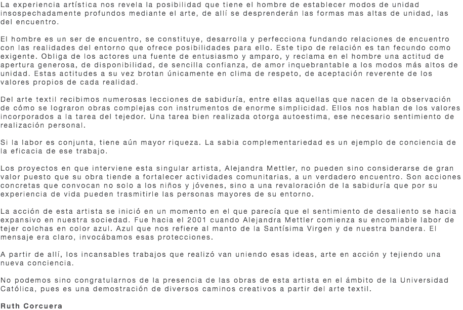 La experiencia artística nos revela la posibilidad que tiene el hombre de establecer modos de unidad insospechadamente profundos mediante el arte, de allí se desprenderán las formas mas altas de unidad, las del encuentro. El hombre es un ser de encuentro, se constituye, desarrolla y perfecciona fundando relaciones de encuentro con las realidades del entorno que ofrece posibilidades para ello. Este tipo de relación es tan fecundo como exigente. Obliga de los actores una fuente de entusiasmo y amparo, y reclama en el hombre una actitud de apertura generosa, de disponibilidad, de sencilla confianza, de amor inquebrantable a los modos más altos de unidad. Estas actitudes a su vez brotan únicamente en clima de respeto, de aceptación reverente de los valores propios de cada realidad. Del arte textil recibimos numerosas lecciones de sabiduría, entre ellas aquellas que nacen de la observación de cómo se lograron obras complejas con instrumentos de enorme simplicidad. Ellos nos hablan de los valores incorporados a la tarea del tejedor. Una tarea bien realizada otorga autoestima, ese necesario sentimiento de realización personal. Si la labor es conjunta, tiene aún mayor riqueza. La sabia complementariedad es un ejemplo de conciencia de la eficacia de ese trabajo. Los proyectos en que interviene esta singular artista, Alejandra Mettler, no pueden sino considerarse de gran valor puesto que su obra tiende a fortalecer actividades comunitarias, a un verdadero encuentro. Son acciones concretas que convocan no solo a los niños y jóvenes, sino a una revaloración de la sabiduría que por su experiencia de vida pueden trasmitirle las personas mayores de su entorno. La acción de esta artista se inició en un momento en el que parecía que el sentimiento de desaliento se hacia expansivo en nuestra sociedad. Fue hacia el 2001 cuando Alejandra Mettler comienza su encomiable labor de tejer colchas en color azul. Azul que nos refiere al manto de la Santísima Virgen y de nuestra bandera. El mensaje era claro, invocábamos esas protecciones. A partir de allí, los incansables trabajos que realizó van uniendo esas ideas, arte en acción y tejiendo una nueva conciencia. No podemos sino congratularnos de la presencia de las obras de esta artista en el ámbito de la Universidad Católica, pues es una demostración de diversos caminos creativos a partir del arte textil. Ruth Corcuera