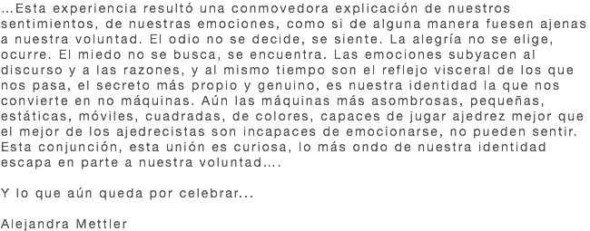 …Esta experiencia resultó una conmovedora explicación de nuestros sentimientos, de nuestras emociones, como si de alguna manera fuesen ajenas a nuestra voluntad. El odio no se decide, se siente. La alegría no se elige, ocurre. El miedo no se busca, se encuentra. Las emociones subyacen al discurso y a las razones, y al mismo tiempo son el reflejo visceral de los que nos pasa, el secreto más propio y genuino, es nuestra identidad la que nos convierte en no máquinas. Aún las máquinas más asombrosas, pequeñas, estáticas, móviles, cuadradas, de colores, capaces de jugar ajedrez mejor que el mejor de los ajedrecistas son incapaces de emocionarse, no pueden sentir. Esta conjunción, esta unión es curiosa, lo más ondo de nuestra identidad escapa en parte a nuestra voluntad…. Y lo que aún queda por celebrar... Alejandra Mettler