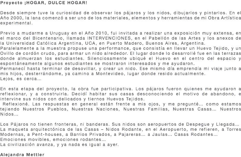 Proyecto ¡HOGAR, DULCE HOGAR! Desde siempre tuve la curiosidad de observar los pájaros y los nidos, dibujarlos y pintarlos. En el Año 2000, la lana comenzó a ser uno de los materiales, elementos y herramientas de mi Obra Artística experimental. Previo a mudarme a Uruguay en el Año 2010, fui invitada a realizar una exposición muy extensa, en el marco del Bicentenario, llamada INTERVENCIONES, en el Pabellón de las Artes y los anexos de la Universidad Católica Argentina, UCA, en Puerto Madero, Buenos Aires, Argentina. Paralelamente a la muestra propuse una performance, que consistía en llevar un Huevo Tejido, y un Ovillo de cordón crudo, para armar un nido alrededor. El lugar donde lo desarrollé fue en las terrazas donde almuerzan los estudiantes. Silenciosamente ubiqué el Huevo en el centro del espacio y espontáneamente algunos estudiantes se mostraron interesados y me ayudaron. Permanecí hasta terminar de desovillar, y crear un nido. Ese mismo día emprendía mi viaje junto a mis hijos, desterrándome, ya camino a Montevideo, lugar donde resido actualmente. Lejos, es cerca… En esta etapa del proyecto, la obra fue participativa. Los pájaros fueron quienes me ayudaron a reflexionar, y a construirla. Decidí habitar sus casas desconociendo el motivo de abandono, e intervine sus nidos con delicados y tiernos Huevos Tejidos. Reflexioné. Las respuestas en general están frente a mis ojos, y me pregunté… como estamos tejiendo Nuestros Pueblos, Nuestras Naciones, Nuestras Familias, Nuestras Casas… Nuestros Nidos… Los Pájaros no tienen fronteras, ni banderas. Sus nidos son aeropuertos de Despegue y Llegada… La maqueta arquitectónica de las Casas – Nidos Rodante, en el Aeropuerto, me refieren, a Torres Modernas, a Pent-houses, a Barrios Privados, a Pajareras… a Jaulas… Casas Rodantes… Emociones movibles, emociones rodantes… La civilización avanza, y ya nada es igual a ayer. Alejandra Mettler