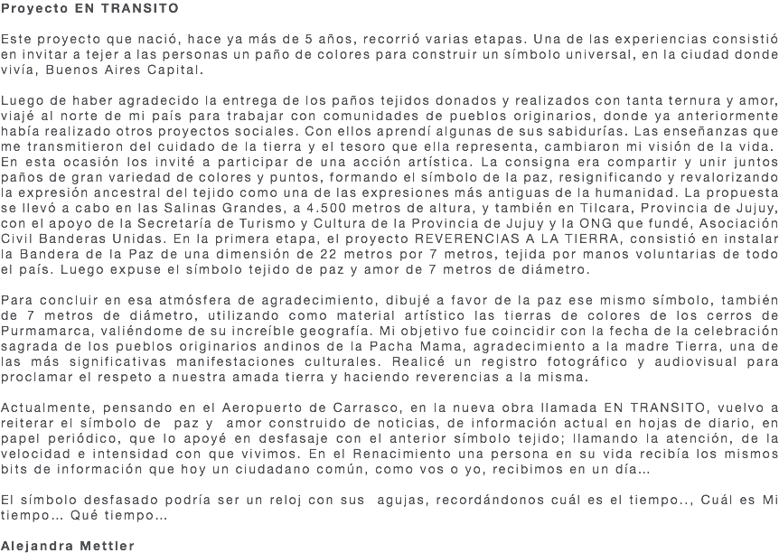 Proyecto EN TRANSITO Este proyecto que nació, hace ya más de 5 años, recorrió varias etapas. Una de las experiencias consistió en invitar a tejer a las personas un paño de colores para construir un símbolo universal, en la ciudad donde vivía, Buenos Aires Capital. Luego de haber agradecido la entrega de los paños tejidos donados y realizados con tanta ternura y amor, viajé al norte de mi país para trabajar con comunidades de pueblos originarios, donde ya anteriormente había realizado otros proyectos sociales. Con ellos aprendí algunas de sus sabidurías. Las enseñanzas que me transmitieron del cuidado de la tierra y el tesoro que ella representa, cambiaron mi visión de la vida. En esta ocasión los invité a participar de una acción artística. La consigna era compartir y unir juntos paños de gran variedad de colores y puntos, formando el símbolo de la paz, resignificando y revalorizando la expresión ancestral del tejido como una de las expresiones más antiguas de la humanidad. La propuesta se llevó a cabo en las Salinas Grandes, a 4.500 metros de altura, y también en Tilcara, Provincia de Jujuy, con el apoyo de la Secretaría de Turismo y Cultura de la Provincia de Jujuy y la ONG que fundé, Asociación Civil Banderas Unidas. En la primera etapa, el proyecto REVERENCIAS A LA TIERRA, consistió en instalar la Bandera de la Paz de una dimensión de 22 metros por 7 metros, tejida por manos voluntarias de todo el país. Luego expuse el símbolo tejido de paz y amor de 7 metros de diámetro. Para concluir en esa atmósfera de agradecimiento, dibujé a favor de la paz ese mismo símbolo, también de 7 metros de diámetro, utilizando como material artístico las tierras de colores de los cerros de Purmamarca, valiéndome de su increíble geografía. Mi objetivo fue coincidir con la fecha de la celebración sagrada de los pueblos originarios andinos de la Pacha Mama, agradecimiento a la madre Tierra, una de las más significativas manifestaciones culturales. Realicé un registro fotográfico y audiovisual para proclamar el respeto a nuestra amada tierra y haciendo reverencias a la misma. Actualmente, pensando en el Aeropuerto de Carrasco, en la nueva obra llamada EN TRANSITO, vuelvo a reiterar el símbolo de paz y amor construido de noticias, de información actual en hojas de diario, en papel periódico, que lo apoyé en desfasaje con el anterior símbolo tejido; llamando la atención, de la velocidad e intensidad con que vivimos. En el Renacimiento una persona en su vida recibía los mismos bits de información que hoy un ciudadano común, como vos o yo, recibimos en un día… El símbolo desfasado podría ser un reloj con sus agujas, recordándonos cuál es el tiempo.., Cuál es Mi tiempo… Qué tiempo… Alejandra Mettler