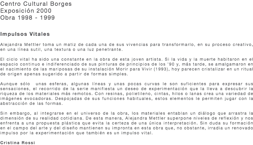 Centro Cultural Borges Exposición 2000 Obra 1998 - 1999 Impulsos Vitales Alejandra Mettler toma un matiz de cada una de sus vivencias para transformarlo, en su proceso creativo, en una línea sutil, una textura o una luz penetrante. El ciclo vital ha sido una constante en la obra de esta joven artista. Si la vida y la muerte habitaron en el espacio continuo e indiferenciado de sus pinturas de principios de los ’90 y, más tarde, se amalgamaron en el nacimiento de las mariposas de su instalación Morir para Vivir (1993), hoy parecen cristalizar en un ritual de origen apenas sugerido a partir de formas simples. Aunque sólo unas esferas, algunas líneas y unas pocas curvas le son suficientes para expresar sus sensaciones, el recorrido de la serie manifiesta un deseo de experimentación que la lleva a descubrir la riqueza de los materiales más remotos. Con resinas, polietileno, cintas, hilos o lanas crea una variedad de imágenes evocadoras. Despojadas de sus funciones habituales, estos elementos le permiten jugar con la abstracción de las formas. Sin embargo, al integrarse en el universo de la obra, los materiales entablan un diálogo que arrastra la dimensión de su realidad cotidiana. De esta manera, Alejandra Mettler superpone niveles de reflexión y nos enfrenta a una propuesta plástica que evita la certeza de una única interpretación. Sin duda su formación en el campo del arte y del diseño mantienen su impronta en esta obra que, no obstante, irradia un renovado impulso por la experimentación que también es un impulso vital. Cristina Rossi