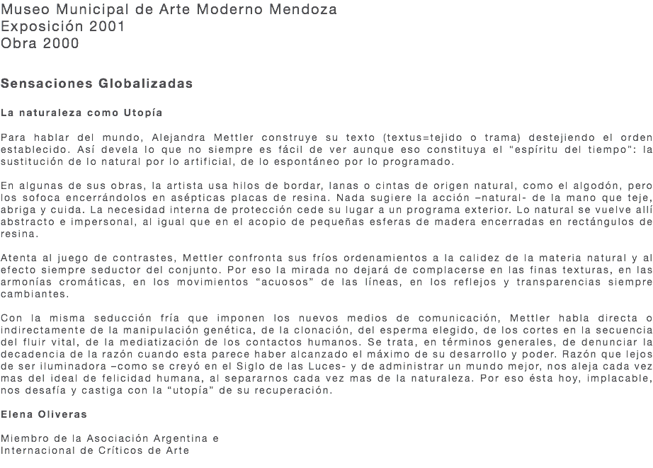 Museo Municipal de Arte Moderno Mendoza Exposición 2001 Obra 2000 Sensaciones Globalizadas   La naturaleza como Utopía Para hablar del mundo, Alejandra Mettler construye su texto (textus=tejido o trama) destejiendo el orden establecido. Así devela lo que no siempre es fácil de ver aunque eso constituya el “espíritu del tiempo”: la sustitución de lo natural por lo artificial, de lo espontáneo por lo programado. En algunas de sus obras, la artista usa hilos de bordar, lanas o cintas de origen natural, como el algodón, pero los sofoca encerrándolos en asépticas placas de resina. Nada sugiere la acción –natural- de la mano que teje, abriga y cuida. La necesidad interna de protección cede su lugar a un programa exterior. Lo natural se vuelve allí abstracto e impersonal, al igual que en el acopio de pequeñas esferas de madera encerradas en rectángulos de resina. Atenta al juego de contrastes, Mettler confronta sus fríos ordenamientos a la calidez de la materia natural y al efecto siempre seductor del conjunto. Por eso la mirada no dejará de complacerse en las finas texturas, en las armonías cromáticas, en los movimientos “acuosos” de las líneas, en los reflejos y transparencias siempre cambiantes. Con la misma seducción fría que imponen los nuevos medios de comunicación, Mettler habla directa o indirectamente de la manipulación genética, de la clonación, del esperma elegido, de los cortes en la secuencia del fluir vital, de la mediatización de los contactos humanos. Se trata, en términos generales, de denunciar la decadencia de la razón cuando esta parece haber alcanzado el máximo de su desarrollo y poder. Razón que lejos de ser iluminadora –como se creyó en el Siglo de las Luces- y de administrar un mundo mejor, nos aleja cada vez mas del ideal de felicidad humana, al separarnos cada vez mas de la naturaleza. Por eso ésta hoy, implacable, nos desafía y castiga con la “utopía” de su recuperación. Elena Oliveras Miembro de la Asociación Argentina e Internacional de Críticos de Arte 