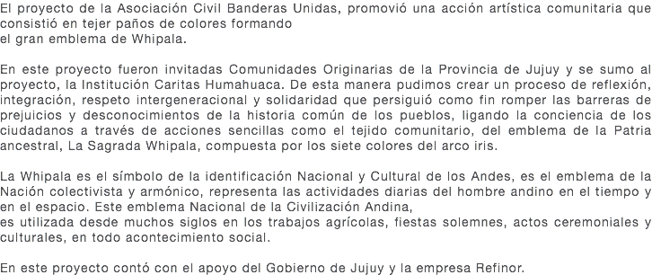 El proyecto de la Asociación Civil Banderas Unidas, promovió una acción artística comunitaria que consistió en tejer paños de colores formando el gran emblema de Whipala. En este proyecto fueron invitadas Comunidades Originarias de la Provincia de Jujuy y se sumo al proyecto, la Institución Caritas Humahuaca. De esta manera pudimos crear un proceso de reflexión, integración, respeto intergeneracional y solidaridad que persiguió como fin romper las barreras de prejuicios y desconocimientos de la historia común de los pueblos, ligando la conciencia de los ciudadanos a través de acciones sencillas como el tejido comunitario, del emblema de la Patria ancestral, La Sagrada Whipala, compuesta por los siete colores del arco iris. La Whipala es el símbolo de la identificación Nacional y Cultural de los Andes, es el emblema de la Nación colectivista y armónico, representa las actividades diarias del hombre andino en el tiempo y en el espacio. Este emblema Nacional de la Civilización Andina, es utilizada desde muchos siglos en los trabajos agrícolas, fiestas solemnes, actos ceremoniales y culturales, en todo acontecimiento social. En este proyecto contó con el apoyo del Gobierno de Jujuy y la empresa Refinor.