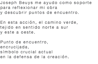 Joseph Beuys me ayudo como soporte para reflexionar mi obra y descubrir puntos de encuentro. En esta acción, el camino verde, tejido en sentido norte a sur y este a oeste. Punto de encuentro, encrucijada, símbolo crucial actual en la defensa de la creación. 