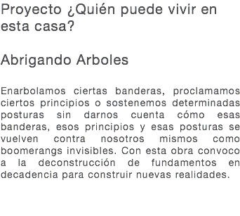 Proyecto ¿Quién puede vivir en esta casa? Abrigando Arboles Enarbolamos ciertas banderas, proclamamos ciertos principios o sostenemos determinadas posturas sin darnos cuenta cómo esas banderas, esos principios y esas posturas se vuelven contra nosotros mismos como boomerangs invisibles. Con esta obra convoco a la deconstrucción de fundamentos en decadencia para construir nuevas realidades. 