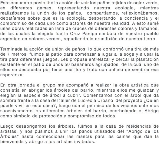 Este encuentro posibilitó la acción de unir los paños tejidos de color verde, en diferentes gamas, representando nuestra ecología, mientras realizábamos la unión de los paños, compartíamos, reflexionábamos, debatíamos sobre que es la ecología, despertando la conciencia y el compromiso de cada uno como actores de nuestra realidad. A esto sumé unas obras realizadas en lana de cruces de diferentes colores y tamaños, de las cuales la elegida fue la Cruz Pampa símbolo de nuestro pueblo argentino en colores verdes, repudiando la crucifixión de nuestra tierra. Terminada la acción de unión de paños, lo que conformó una tira de más de 7 metros, fuimos al patio para comenzar a jugar a la soga y a usar la tira para diferentes juegos. Les propuse entrelazar y cercar la plantación existente en el patio de unos 50 bananeros agrupados, de la cual uno de ellos se destacaba por tener una flor y fruto con anhelo de sembrar esa esperanza. En otra jornada el grupo me acompañó a realizar la obra artística que consistía en abrigar los árboles del barrio, mientras ellos me guiaban y elegían la especie de árbol a cubrir. Comenzamos con el árbol que da sombra frente a la casa del taller de Lucrecia Urbano del proyecto ¿Quién puede vivir en esta casa?, luego con el permiso de los vecinos cubrimos sucesivamente los diferentes árboles del barrio, enarbolando el Abrigo como símbolo de protección y compromiso de todos. Luego desabrigamos los árboles, fuimos a la casa de residencias de artistas, y nos pusimos a unir los paños utilizados del “Abrigo de los Árboles” hasta confeccionar las mantas para las camas que dan la bienvenida y abrigo a los artistas invitados.