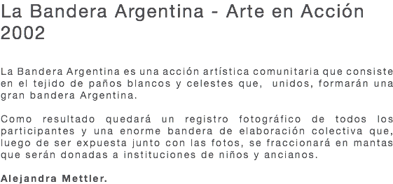 La Bandera Argentina - Arte en Acción 2002 La Bandera Argentina es una acción artística comunitaria que consiste en el tejido de paños blancos y celestes que, unidos, formarán una gran bandera Argentina. Como resultado quedará un registro fotográfico de todos los participantes y una enorme bandera de elaboración colectiva que, luego de ser expuesta junto con las fotos, se fraccionará en mantas que serán donadas a instituciones de niños y ancianos. Alejandra Mettler.