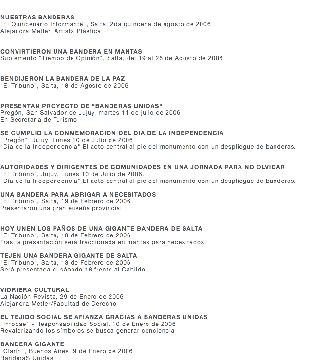  NUESTRAS BANDERAS "El Quincenario Informante", Salta, 2da quincena de agosto de 2006 Alejandra Metler, Artista Plástica CONVIRTIERON UNA BANDERA EN MANTAS Suplemento "Tiempo de Opinión", Salta, del 19 al 26 de Agosto de 2006 BENDIJERON LA BANDERA DE LA PAZ "El Tribuno", Salta, 18 de Agosto de 2006 PRESENTAN PROYECTO DE "BANDERAS UNIDAS" Pregón, San Salvador de Jujuy, martes 11 de julio de 2006 En Secretaría de Turismo SE CUMPLIO LA CONMEMORACION DEL DIA DE LA INDEPENDENCIA "Pregón", Jujuy, Lunes 10 de Julio de 2006. "Día de la Independencia" El acto central al pie del monumento con un despliegue de banderas. AUTORIDADES Y DIRIGENTES DE COMUNIDADES EN UNA JORNADA PARA NO OLVIDAR "El Tribuno", Jujuy, Lunes 10 de Julio de 2006. "Día de la Independencia" El acto central al pie del monumento con un despliegue de banderas. UNA BANDERA PARA ABRIGAR A NECESITADOS "El Tribuno", Salta, 19 de Febrero de 2006 Presentaron una gran enseña provincial HOY UNEN LOS PAÑOS DE UNA GIGANTE BANDERA DE SALTA "El Tribuno", Salta, 18 de Febrero de 2006 Tras la presentación será fraccionada en mantas para necesitados TEJEN UNA BANDERA GIGANTE DE SALTA "El Tribuno", Salta, 13 de Febrero de 2006 Será presentada el sábado 18 frente al Cabildo VIDRIERA CULTURAL La Nación Revista, 29 de Enero de 2006 Alejandra Metler/Facultad de Derecho EL TEJIDO SOCIAL SE AFIANZA GRACIAS A BANDERAS UNIDAS "Infobae" - Responsabilidad Social, 10 de Enero de 2006 Revalorizando los símbolos se busca generar conciencia BANDERA GIGANTE "Clarín", Buenos Aires, 9 de Enero de 2006 BanderaS Unidas