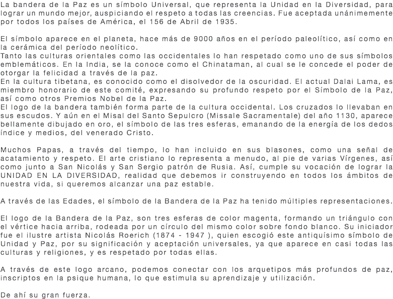 La bandera de la Paz es un símbolo Universal, que representa la Unidad en la Diversidad, para lograr un mundo mejor, auspiciando el respeto a todas las creencias. Fue aceptada unánimemente por todos los países de América, el 156 de Abril de 1935. El símbolo aparece en el planeta, hace más de 9000 años en el período paleolítico, así como en la cerámica del período neolítico. Tanto las culturas orientales como las occidentales lo han respetado como uno de sus símbolos emblemáticos. En la India, se la conoce como el Chinataman, al cual se le concede el poder de otorgar la felicidad a través de la paz. En la cultura tibetana, es conocido como el disolvedor de la oscuridad. El actual Dalai Lama, es miembro honorario de este comité, expresando su profundo respeto por el Símbolo de la Paz, así como otros Premios Nobel de la Paz. El logo de la bandera también forma parte de la cultura occidental. Los cruzados lo llevaban en sus escudos. Y aún en el Misal del Santo Sepulcro (Missale Sacramentale) del año 1130, aparece bellamente dibujado en oro, el símbolo de las tres esferas, emanando de la energía de los dedos índice y medios, del venerado Cristo. Muchos Papas, a través del tiempo, lo han incluido en sus blasones, como una señal de acatamiento y respeto. El arte cristiano lo representa a menudo, al pie de varias Vírgenes, así como junto a San Nicolás y San Sergio patrón de Rusia. Así, cumple su vocación de lograr la UNIDAD EN LA DIVERSIDAD, realidad que debemos ir construyendo en todos los ámbitos de nuestra vida, si queremos alcanzar una paz estable. A través de las Edades, el símbolo de la Bandera de la Paz ha tenido múltiples representaciones. El logo de la Bandera de la Paz, son tres esferas de color magenta, formando un triángulo con el vértice hacia arriba, rodeada por un círculo del mismo color sobre fondo blanco. Su iniciador fue el ilustre artista Nicolás Roerich (1874 - 1947 ), quien escogió este antiquísimo símbolo de Unidad y Paz, por su significación y aceptación universales, ya que aparece en casi todas las culturas y religiones, y es respetado por todas ellas. A través de este logo arcano, podemos conectar con los arquetipos más profundos de paz, inscriptos en la psique humana, lo que estimula su aprendizaje y utilización. De ahí su gran fuerza.